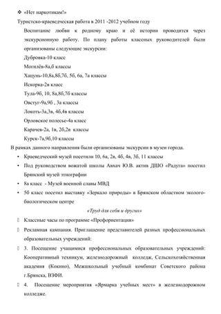  «Нет наркотикам!»
  Туристско-краеведческая работа в 2011 -2012 учебном году
     Воспитание любви к родному краю и её истории проводится через
     экскурсионную работу. По плану работы классных руководителей были
     организованы следующие экскурсии:
     Дубровка-10 класс
     Могилёв-8а,б классы
     Хацунь-10,8а,8б,7б, 5б, 6а, 7а классы
     Искорка-2в класс
     Тула-9б, 10, 8а,8б,7б классы
     Овстуг-9а,9б , 3а классы
     Локоть-3а,3в, 4б,4в классы
     Орловское полесье-4а класс
     Карачев-2а, 1в, 2б,2в классы
     Курск-7а,9б,10 классы
В рамках данного направления были организованы экскурсии в музеи города.
  • Краеведческий музей посетили 10, 6а, 2в, 4б, 4в, 3б, 11 классы
  • Под руководством вожатой школы Авхач Ю.В. актив ДШО «Радуга» посетил
     Брянский музей этнографии
  • 8а класс - Музей военной славы МВД
  • 5б класс посетил выставку «Зеркало природы» в Брянском областном эколого-
     биологическом центре
                                    «Труд для себя и других»
   Классные часы по программе «Профориентация»
   Рекламная кампания. Приглашение представителей разных профессиональных
     образовательных учреждений:
   3. Посещение учащимися профессиональных образовательных учреждений:
     Кооперативный техникум, железнодорожный колледж, Сельскохозяйственная
     академия (Кокино), Межшкольный учебный комбинат Советского района
     г.Брянска, ВЗФИ.
   4.   Посещение мероприятия «Ярмарка учебных мест» в железнодорожном
     колледже.
 