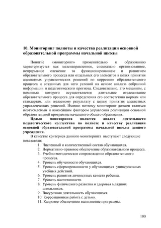 10. Мониторинг полноты и качества реализации основной
образовательной программы начальной школы
Понятие «мониторинг» применительно к образованию
характеризуется как целенаправленное, специально организованное,
непрерывное слежение за функционированием и развитием
образовательного процесса или отдельных его элементов в целях принятия
адекватных управленческих решений по коррекции образовательного
процесса и созданных для него условий на основе анализа собранной
информации и педагогического прогноза. Следовательно, это механизм, с
помощью которого осуществляется длительное отслеживание
образовательного процесса для определения его соответствия нормам или
стандартам, или желаемому результату с целью принятия адекватных
управленческих решений. Именно поэтому мониторинг должен являться
неотъемлемым и важнейшим фактором управления реализации основной
образовательной программы начального общего образования.
Целью мониторинга является анализ деятельности
педагогического коллектива по полноте и качеству реализации
основной образовательной программы начальной школы данного
учреждения.
В качестве критериев данного мониторинга выступают следующие
показатели:
1. Численный и количественный состав обучающихся.
2. Нормативно-правовое обеспечение образовательного процесса.
3. Учебно-методическое сопровождение образовательного
процесса.
4. Уровень обученности обучающихся.
5. Уровень сформированности у обучающихся универсальных
учебных действий.
6. Уровень развития личностных качеств ребенка.
7. Уровень воспитанности.
8. Уровень физического развития и здоровья младших
школьников.
9. Внеурочная деятельность обучающихся.
10. Коррекционная работа с детьми.
11. Кадровое обеспечение выполнение программы.
100
 