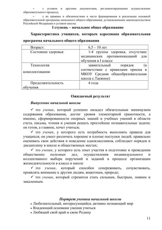 - с уставом и другими документами, регламентирующими осуществление
образовательного процесса;
- с их правами и обязанностями в части формирования и реализации основной
образовательной программы начального общего образования, установленными законодательством
Российской Федерации и уставом школы.
I ступень – начальное общее образование
Характеристика учащихся, которым адресована образовательная
программа начального общего образования
Возраст: 6,5 – 10 лет
Состояние здоровья: 1-4 группы здоровья, отсутствие
медицинских противопоказаний для
обучения в I классе
Технология
комплектования:
заявительный порядок (в
соответствии с правилами приема в
МКОУ Средняя общеобразовательная
школа с.Таежное)
Продолжительность
обучения
4 года
Ожидаемый результат
Выпускник начальной школы
 это ученик, который успешно овладел обязательным минимумом
содержания образования, достиг уровня элементарной грамотности, а
именно, сформированности опорных знаний и учебных умений в области
счета, письма, чтения и умения решать простейшие познавательные задачи;
он готов, а главное, хочет учиться;
 это ученик, у которого есть потребность выполнять правила для
учащихся; он умеет различать хорошие и плохие поступки людей, правильно
оценивать свои действия и поведение одноклассников, соблюдает порядок и
дисциплину в школе и общественных местах;
 это ученик, у которого есть опыт участия в подготовке и проведении
общественно полезных дел, осуществления индивидуального и
коллективного выбора поручений и заданий в процессе организации
жизнедеятельности в классе и школе
 это ученик, который способен сопереживать, сочувствовать,
проявлять внимание к другим людям, животным, природе;
 это ученик, который стремится стать сильным, быстрым, ловким и
закаленным.
Портрет ученика начальной школы
• Любознательный, интересующийся, активно познающий мир
• Владеющий основами умения учиться
• Любящий свой край и свою Родину
11
 