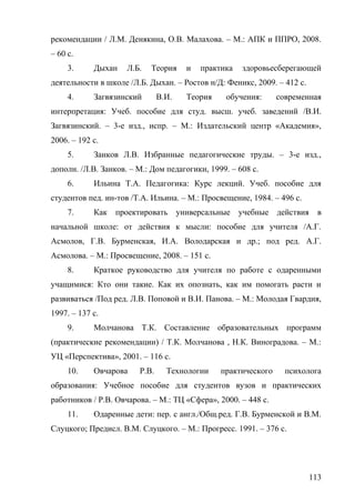 рекомендации / Л.М. Денякина, О.В. Малахова. – М.: АПК и ППРО, 2008.
– 60 c.
3. Дыхан Л.Б. Теория и практика здоровьесберегающей
деятельности в школе /Л.Б. Дыхан. – Ростов н/Д: Феникс, 2009. – 412 с.
4. Загвязинский В.И. Теория обучения: современная
интерпретация: Учеб. пособие для студ. высш. учеб. заведений /В.И.
Загвязинский. – 3-е изд., испр. – М.: Издательский центр «Академия»,
2006. – 192 с.
5. Занков Л.В. Избранные педагогические труды. – 3-е изд.,
дополн. /Л.В. Занков. – М.: Дом педагогики, 1999. – 608 с.
6. Ильина Т.А. Педагогика: Курс лекций. Учеб. пособие для
студентов пед. ин-тов /Т.А. Ильина. – М.: Просвещение, 1984. – 496 с.
7. Как проектировать универсальные учебные действия в
начальной школе: от действия к мысли: пособие для учителя /А.Г.
Асмолов, Г.В. Бурменская, И.А. Володарская и др.; под ред. А.Г.
Асмолова. – М.: Просвещение, 2008. – 151 с.
8. Краткое руководство для учителя по работе с одаренными
учащимися: Кто они такие. Как их опознать, как им помогать расти и
развиваться /Под ред. Л.В. Поповой и В.И. Панова. – М.: Молодая Гвардия,
1997. – 137 с.
9. Молчанова Т.К. Составление образовательных программ
(практические рекомендации) / Т.К. Молчанова , Н.К. Виноградова. – М.:
УЦ «Перспектива», 2001. – 116 с.
10. Овчарова Р.В. Технологии практического психолога
образования: Учебное пособие для студентов вузов и практических
работников / Р.В. Овчарова. – М.: ТЦ «Сфера», 2000. – 448 с.
11. Одаренные дети: пер. с англ./Общ.ред. Г.В. Бурменской и В.М.
Слуцкого; Предисл. В.М. Слуцкого. – М.: Прогресс. 1991. – 376 с.
113
 