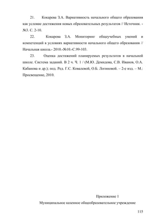 21. Кокарева З.А. Вариативность начального общего образования
как условие достижения новых образовательных результатов // Источник. -
№3. С. 2-10.
22. Кокарева З.А. Мониторинг общеучебных умений и
компетенций в условиях вариативности начального общего образования //
Начальная школа.- 2010.-№10.-С.99-103.
23. Оценка достижений планируемых результатов в начальной
школе. Система заданий. В 2 ч. Ч. 1 / (М.Ю. Демидова, С.В. Иванов, О.А.
Кабанова и др.); под. Ред. Г.С. Ковалевой, О.Б. Логиновой. – 2-е изд. – М.:
Просвещение, 2010.
Приложение 1
Муниципальное казенное общеобразовательное учреждение
115
 