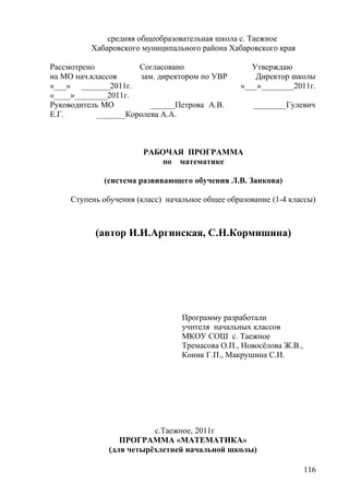 средняя общеобразовательная школа с. Таежное
Хабаровского муниципального района Хабаровского края
Рассмотрено Согласовано Утверждаю
на МО нач.классов зам. директором по УВР Директор школы
«___» _______2011г. «___»________2011г.
«____»________2011г.
Руководитель МО ______Петрова А.В. ________Гулевич
Е.Г. _______Королева А.А.
РАБОЧАЯ ПРОГРАММА
по математике
(система развивающего обучения Л.В. Занкова)
Ступень обучения (класс) начальное общее образование (1-4 классы)
(автор И.И.Аргинская, С.Н.Кормишина)
Программу разработали
учителя начальных классов
МКОУ СОШ с. Таежное
Тремасова О.П., Новосёлова Ж.В.,
Коник Г.П., Макрушина С.И.
с.Таежное, 2011г
ПРОГРАММА «МАТЕМАТИКА»
(для четырёхлетней начальной школы)
116
 