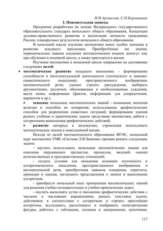 И.И.Аргинская, С.Н.Кормишина
I. Пояснительная записка
Программа разработана на основе Федерального государственного
образовательного стандарта начального общего образования, Концепции
духовно-нравственного развития и воспитания личности гражданина
России, планируемых результатов начального общего образования.
В начальной школе изучение математики имеет особое значение в
развитии младшего школьника. Приобретённые им знания,
первоначальные навыки владения математическим языком помогут ему
при обучении в основной школе, а также пригодятся в жизни.
Изучение математики в начальной школе направлено на достижение
следующих целей:
• математическое развитие младшего школьника - формирование
способности к интеллектуальной деятельности (логического и знаково-
символического мышления), пространственного воображения,
математической речи; умение строить рассуждения, выбирать
аргументацию, различать обоснованные и необоснованные суждения,
вести поиск информации (фактов, информации для упорядочения,
вариантов и др.);
• освоение начальных математических знаний - понимание значения
величин и способов их измерения; использование арифметических
способов для разрешения сюжетных ситуаций; формирование умения
решать учебные и практические задачи средствами математики; работа с
алгоритмами выполнения арифметических действий;
• развитие интереса к математике, стремления использовать
математические знания в повседневной жизни.
Исходя из целей математического образования ФГОС, начальный
курс математики УМК «Система Л.В.Занкова» призван решать следующие
задачи:
- научить использовать начальные математические знания для
описания окружающих предметов, процессов, явлений, оценки
количественных и пространственных отношений;
- создать условия для овладения основами логического и
алгоритмического мышления, пространственного воображения и
математической речи, приобретения навыков измерения, пересчета,
прикидки и оценки, наглядного представления о записи и выполнении
алгоритмов;
- приобрести начальный опыт применения математических знаний
для решения учебно-познавательных и учебно-практических задач;
- научить выполнять устно и письменно арифметические действия с
числами и числовыми выражениями, решать текстовые задачи,
действовать в соответствии с алгоритмом и строить простейшие
алгоритмы, исследовать, распознавать и изображать геометрические
фигуры, работать с таблицами, схемами и диаграммами, цепочками,
117
 