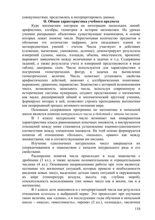 совокупностями, представлять и интерпретировать данные.
II. Общая характеристика учебного предмета
Курс математики построен на интеграции нескольких линий:
арифметики, алгебры, геометрии и истории математики. На уроках
ученики раскрывают объективно существующие взаимосвязи, в основе
которых лежит понятие числа. Пересчитывая количество предметов и
обозначая это количество цифрами, дети овладевают одним из
метапредметных умений - счетом. Числа участвуют в действиях
(сложение, вычитание, умножение, деление); демонстрируют результаты
измерений (длины, массы, площади, объема, вместимости, времени);
выражают зависимости между величинами в задачах и т.д. Содержание
заданий, а также результаты счета и измерений представляются в виде
таблиц, диаграмм, схем. Числа используются для характеристики и
построения геометрических фигур, в задачах на вычисление
геометрических величин. Числа помогают установить свойства
арифметических действий, знакомят с алгебраическими понятиями:
выражение, уравнение, неравенство. Знакомство с историей возникновения
чисел, возможность записывать числа, используя современную и
исторические системы нумерации, создают представление о математике
как науке, расширяющей общий и математический кругозор ученика,
формируют интерес к ней, позволяют строить преподавание математики
как непрерывный процесс активного познания мира.
Основным содержанием программы по математике в начальной
школе является понятие натурального числа и действий с этими числами.
В 1 классе натуральное число возникает как инвариантная
характеристика класса равномощных конечных множеств, а инструментом
отношений между ними становится установление взаимно-однозначного
соответствия между элементами множеств. На этой основе формируются
понятия об отношениях «больше», «меньше», «равно» как между
множествами, так и соответствующими им числами.
Изучение однозначных натуральных чисел завершается их
упорядочиванием и знакомством с началом натурального ряда и его
свойствами.
Расширение понятия числа происходит в ходе знакомства с
дробными (3 кл.), а также целыми положительными и отрицательными
числами (4 кл.). Основными направлениями работы при этом являются:
осознание тех жизненных ситуаций, которые привели к необходимости
введения новых чисел, выделение детьми таких ситуаций в окружающем
их мире (температура воздуха, высота гор, глубина морей),
относительность использования этих новых чисел как в жизни, так и в
математике.
В 1 классе дети знакомятся и с интерпретацией числа как результата
отношения величины к выбранной мерке. Это происходит при изучении
таких величин, как «длина», а в последующие годы обучения в начальной
школе - «масса», «вместимость», «время» (2 кл.), «площадь», «величина
118
 