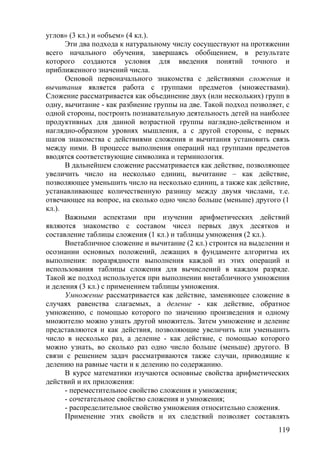 углов» (3 кл.) и «объем» (4 кл.).
Эти два подхода к натуральному числу сосуществуют на протяжении
всего начального обучения, завершаясь обобщением, в результате
которого создаются условия для введения понятий точного и
приближенного значений числа.
Основой первоначального знакомства с действиями сложения и
вычитания является работа с группами предметов (множествами).
Сложение рассматривается как объединение двух (или нескольких) групп в
одну, вычитание - как разбиение группы на две. Такой подход позволяет, с
одной стороны, построить познавательную деятельность детей на наиболее
продуктивных для данной возрастной группы наглядно-действенном и
наглядно-образном уровнях мышления, а с другой стороны, с первых
шагов знакомства с действиями сложения и вычитания установить связь
между ними. В процессе выполнения операций над группами предметов
вводятся соответствующие символика и терминология.
В дальнейшем сложение рассматривается как действие, позволяющее
увеличить число на несколько единиц, вычитание – как действие,
позволяющее уменьшить число на несколько единиц, а также как действие,
устанавливающее количественную разницу между двумя числами, т.е.
отвечающее на вопрос, на сколько одно число больше (меньше) другого (1
кл.).
Важными аспектами при изучении арифметических действий
являются знакомство с составом чисел первых двух десятков и
составление таблицы сложения (1 кл.) и таблицы умножения (2 кл.).
Внетабличное сложение и вычитание (2 кл.) строится на выделении и
осознании основных положений, лежащих в фундаменте алгоритма их
выполнения: поразрядности выполнения каждой из этих операций и
использования таблицы сложения для вычислений в каждом разряде.
Такой же подход используется при выполнении внетабличного умножения
и деления (3 кл.) с применением таблицы умножения.
Умножение рассматривается как действие, заменяющее сложение в
случаях равенства слагаемых, а деление - как действие, обратное
умножению, с помощью которого по значению произведения и одному
множителю можно узнать другой множитель. Затем умножение и деление
представляются и как действия, позволяющие увеличить или уменьшить
число в несколько раз, а деление - как действие, с помощью которого
можно узнать, во сколько раз одно число больше (меньше) другого. В
связи с решением задач рассматриваются также случаи, приводящие к
делению на равные части и к делению по содержанию.
В курсе математики изучаются основные свойства арифметических
действий и их приложения:
- переместительное свойство сложения и умножения;
- сочетательное свойство сложения и умножения;
- распределительное свойство умножения относительно сложения.
Применение этих свойств и их следствий позволяет составлять
119
 