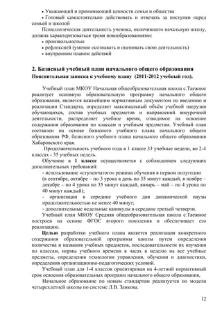 • Уважающий и принимающий ценности семьи и общества
• Готовый самостоятельно действовать и отвечать за поступки перед
семьей и школой
Психологическая деятельность ученика, окончившего начальную школу,
должна характеризоваться тремя новообразованиями:
• произвольностью
• рефлексией (умение осознавать и оценивать свою деятельность)
• внутренним планом действий
2. Базисный учебный план начального общего образования
Пояснительная записка к учебному плану (2011-2012 учебный год).
Учебный план МКОУ Начальная общеобразовательная школа с.Таежное
реализует основную образовательную программу начального общего
образования, является важнейшим нормативным документом по введению и
реализации Стандарта, определяет максимальный объём учебной нагрузки
обучающихся, состав учебных предметов и направлений внеурочной
деятельности, распределяет учебное время, отводимое на освоение
содержания образования по классам и учебным предметам. Учебный план
составлен на основе базисного учебного плана начального общего
образования РФ, базисного учебного плана начального общего образования
Хабаровского края.
Продолжительность учебного года в 1 классе 33 учебные недели, во 2-4
классах - 35 учебных недель.
Обучение в 1 классе осуществляется с соблюдением следующих
дополнительных требований:
- использование «ступенчатого» режима обучения в первом полугодии
(в сентябре, октябре – по 3 урока в день по 35 минут каждый, в ноябре –
декабре – по 4 урока по 35 минут каждый, январь – май – по 4 урока по
40 минут каждый);
- организация в середине учебного дня динамической паузы
продолжительностью не менее 40 минут;
- дополнительные недельные каникулы в середине третьей четверти.
Учебный план МКОУ Средняя общеобразовательная школа с.Таежное
построен на основе ФГОС второго поколения и обеспечивает его
реализацию.
Целью разработки учебного плана является реализация конкретного
содержания образовательной программы школы путем определения
количества и названия учебных предметов, последовательности их изучения
по классам, нормы учебного времени в часах в неделю на все учебные
предметы, определения технологии управления, обучения и диагностики,
определения организационно-педагогических условий.
Учебный план для 1-4 классов ориентирован на 4-летний нормативный
срок освоения образовательных программ начального общего образования,
Начальное образование по новым стандартам реализуется по модели
четырехлетней школы по системе Л.В. Занкова.
12
 