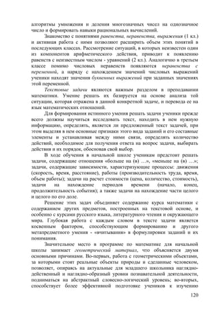 алгоритмы умножения и деления многозначных чисел на однозначное
число и формировать навыки рациональных вычислений.
Знакомство с понятиями равенства, неравенства, выражения (1 кл.)
и активная работа с ними позволяют расширить объем этих понятий в
последующих классах. Рассмотрение ситуаций, в которых неизвестен один
из компонентов арифметического действия, приводит к появлению
равенств с неизвестным числом - уравнений (2 кл.). Аналогично в третьем
классе помимо числовых неравенств появляются неравенства с
переменной, а наряду с нахождением значений числовых выражений
ученики находят значения буквенных выражений при заданных значениях
этой переменной.
Текстовые задачи являются важным разделом в преподавании
математики. Умение решать их базируется на основе анализа той
ситуации, которая отражена в данной конкретной задаче, и перевода ее на
язык математических отношений.
Для формирования истинного умения решать задачи ученики прежде
всего должны научиться исследовать текст, находить в нем нужную
информацию, определять, является ли предложенный текст задачей, при
этом выделяя в нем основные признаки этого вида заданий и его составные
элементы и устанавливая между ними связи, определять количество
действий, необходимое для получения ответа на вопрос задачи, выбирать
действия и их порядок, обосновав свой выбор.
В ходе обучения в начальной школе ученикам предстоит решать
задачи, содержащие отношения «больше на (в) …», «меньше на (в) …»;
задачи, содержащие зависимости, характеризующие процессы: движения
(скорость, время, расстояние), работы (производительность труда, время,
объем работы); задачи на расчет стоимости (цена, количество, стоимость),
задачи на нахождение периодов времени (начало, конец,
продолжительность события); а также задачи на нахождение части целого
и целого по его доле.
Решение этих задач объединяет содержание курса математики с
содержанием других предметов, построенных на текстовой основе, и
особенно с курсами русского языка, литературного чтения и окружающего
мира. Глубокая работа с каждым словом в тексте задачи является
косвенным фактором, способствующим формированию и другого
метапредметного умения - «вчитывания» в формулировки заданий и их
понимания.
Значительное место в программе по математике для начальной
школы занимает геометрический материал, что объясняется двумя
основными причинами. Во-первых, работа с геометрическими объектами,
за которыми стоят реальные объекты природы и сделанные человеком,
позволяет, опираясь на актуальные для младшего школьника наглядно-
действенный и наглядно-образный уровни познавательной деятельности,
подниматься на абстрактный словесно-логический уровень; во-вторых,
способствует более эффективной подготовке учеников к изучению
120
 