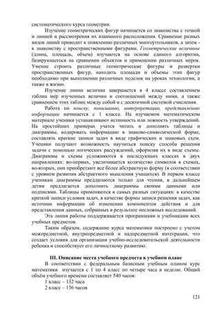 систематического курса геометрии.
Изучение геометрических фигур начинается со знакомства с точкой
и линией и рассмотрения их взаимного расположения. Сравнение разных
видов линий приводит к появлению различных многоугольников, а затем -
к знакомству с пространственными фигурами. Геометрические величины
(длина, площадь, объем) изучаются на основе единого алгоритма,
базирующегося на сравнении объектов и применении различных мерок.
Умение строить различные геометрические фигуры и развертки
пространственных фигур, находить площади и объемы этих фигур
необходимо при выполнении различных поделок на уроках технологии, а
также в жизни.
Изучение линии величин завершается в 4 классе составлением
таблиц мер изученных величин и соотношений между ними, а также
сравнением этих таблиц между собой и с десятичной системой счисления.
Работа по поиску, пониманию, интерпретации, представлению
информации начинается с 1 класса. На изучаемом математическом
материале ученики устанавливают истинность или ложность утверждений.
На простейших примерах учатся читать и дополнять таблицы и
диаграммы, кодировать информацию в знаково-символической форме,
составлять краткие записи задач в виде графических и знаковых схем.
Ученики получают возможность научиться поиску способа решения
задачи с помощью логических рассуждений, оформляя их в виде схемы.
Диаграммы и схемы усложняются в последующих классах в двух
направлениях: во-первых, увеличивается количество символов в схемах,
во-вторых, они приобретают все более абстрактную форму (в соответствии
с уровнем развития абстрактного мышления учащихся). В первом классе
ученикам диаграммы предлагаются только для чтения, в дальнейшем
детям предлагается дополнить диаграммы своими данными или
подписями. Таблицы применяются в самых разных ситуациях: в качестве
краткой записи условия задач, в качестве формы записи решения задач, как
источник информации об изменении компонентов действия и для
представления данных, собранных в результате несложных исследований.
Эта линия работы поддерживается программами и учебниками всех
учебных предметов.
Таким образом, содержание курса математики построено с учетом
межпредметной, внутрипредметной и надпредметной интеграции, что
создает условия для организации учебно-исследовательской деятельности
ребенка и способствует его личностному развитию.
III. Описание места учебного предмета в учебном плане
В соответствии с федеральным базисным учебным планом курс
математики изучается с 1 по 4 класс по четыре часа в неделю. Общий
объём учебного времени составляет 540 часов:
1 класс – 132 часа
2 класс – 136 часов
121
 
