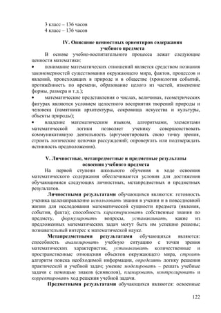 3 класс – 136 часов
4 класс – 136 часов
IV. Описание ценностных ориентиров содержания
учебного предмета
В основе учебно-воспитательного процесса лежат следующие
ценности математики:
• понимание математических отношений является средством познания
закономерностей существования окружающего мира, фактов, процессов и
явлений, происходящих в природе и в обществе (хронология событий,
протяжённость по времени, образование целого из частей, изменение
формы, размера и т.д.);
• математические представления о числах, величинах, геометрических
фигурах являются условием целостного восприятия творений природы и
человека (памятники архитектуры, сокровища искусства и культуры,
объекты природы);
• владение математическим языком, алгоритмами, элементами
математической логики позволяет ученику совершенствовать
коммуникативную деятельность (аргументировать свою точку зрения,
строить логические цепочки рассуждений; опровергать или подтверждать
истинность предположения).
V. Личностные, метапредметные и предметные результаты
освоения учебного предмета
На первой ступени школьного обучения в ходе освоения
математического содержания обеспечиваются условия для достижения
обучающимися следующих личностных, метапредметных и предметных
результатов.
Личностными результатами обучающихся являются: готовность
ученика целенаправленно использовать знания в учении и в повседневной
жизни для исследования математической сущности предмета (явления,
события, факта); способность характеризовать собственные знания по
предмету, формулировать вопросы, устанавливать, какие из
предложенных математических задач могут быть им успешно решены;
познавательный интерес к математической науке.
Метапредметными результатами обучающихся являются:
способность анализировать учебную ситуацию с точки зрения
математических характеристик, устанавливать количественные и
пространственные отношения объектов окружающего мира, строить
алгоритм поиска необходимой информации, определять логику решения
практической и учебной задач; умение моделировать – решать учебные
задачи с помощью знаков (символов), планировать, контролировать и
корректировать ход решения учебной задачи.
Предметными результатами обучающихся являются: освоенные
122
 