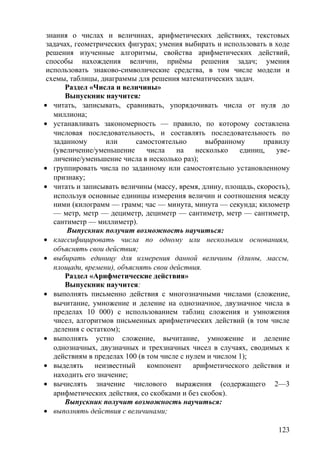 знания о числах и величинах, арифметических действиях, текстовых
задачах, геометрических фигурах; умения выбирать и использовать в ходе
решения изученные алгоритмы, свойства арифметических действий,
способы нахождения величин, приёмы решения задач; умения
использовать знаково-символические средства, в том числе модели и
схемы, таблицы, диаграммы для решения математических задач.
Раздел «Числа и величины»
Выпускник научится:
• читать, записывать, сравнивать, упорядочивать числа от нуля до
миллиона;
• устанавливать закономерность — правило, по которому составлена
числовая последовательность, и составлять последовательность по
заданному или самостоятельно выбранному правилу
(увеличение/уменьшение числа на несколько единиц, уве-
личение/уменьшение числа в несколько раз);
• группировать числа по заданному или самостоятельно установленному
признаку;
• читать и записывать величины (массу, время, длину, площадь, скорость),
используя основные единицы измерения величин и соотношения между
ними (килограмм — грамм; час — минута, минута — секунда; километр
— метр, метр — дециметр, дециметр — сантиметр, метр — сантиметр,
сантиметр — миллиметр).
Выпускник получит возможность научиться:
• классифицировать числа по одному или нескольким основаниям,
объяснять свои действия;
• выбирать единицу для измерения данной величины (длины, массы,
площади, времени), объяснять свои действия.
Раздел «Арифметические действия»
Выпускник научится:
• выполнять письменно действия с многозначными числами (сложение,
вычитание, умножение и деление на однозначное, двузначное числа в
пределах 10 000) с использованием таблиц сложения и умножения
чисел, алгоритмов письменных арифметических действий (в том числе
деления с остатком);
• выполнять устно сложение, вычитание, умножение и деление
однозначных, двузначных и трехзначных чисел в случаях, сводимых к
действиям в пределах 100 (в том числе с нулем и числом 1);
• выделять неизвестный компонент арифметического действия и
находить его значение;
• вычислять значение числового выражения (содержащего 2—3
арифметических действия, со скобками и без скобок).
Выпускник получит возможность научиться:
• выполнять действия с величинами;
123
 