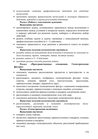 • использовать свойства арифметических действий для удобства
вычислений;
• проводить проверку правильности вычислений (с помощью обратного
действия, прикидки и оценки результата действия).
Раздел «Работа с текстовыми задачами»
Выпускник научится:
• анализировать задачу, устанавливать зависимость между величинами и
взаимосвязь между условием и вопросом задачи, определять количество
и порядок действий для решения задачи, выбирать и объяснять выбор
действий;
• решать учебные задачи и задачи, связанные с повседневной жизнью,
арифметическим способом (в 1—2 действия);
• оценивать правильность хода решения и реальность ответа на вопрос
задачи.
Выпускник получит возможность научиться:
• решать задачи на нахождение доли величины и величины по значению ее
доли (половина, треть, четверть, пятая, десятая часть);
• решать задачи в 3—4 действия;
• находить разные способы решения задачи.
Раздел «Пространственные отношения. Геометрические
фигуры»
Выпускник научится:
• описывать взаимное расположение предметов в пространстве и на
плоскости;
• распознавать, называть, изображать геометрические фигуры: точка,
отрезок, ломаная, прямой угол, многоугольник, треугольник,
прямоугольник, квадрат, окружность, круг;
• выполнять построение геометрических фигур с заданными измерениями
(отрезок, квадрат, прямоугольник) с помощью линейки, угольника;
• использовать свойства прямоугольника и квадрата для решения задач;
• распознавать и называть геометрические тела: куб, шар;
• соотносить реальные объекты с моделями геометрических фигур.
Выпускник получит возможность научиться:
• распознавать, различать и называть геометрические тела:
параллелепипед, пирамиду, цилиндр, конус.
Раздел «Геометрические величины»
Выпускник научится:
• измерять длину отрезка;
• вычислять периметр треугольника, прямоугольника и квадрата, площадь
прямоугольника и квадрата;
• оценивать размеры геометрических объектов, расстояний приближенно
(на глаз).
124
 