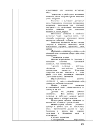 использование при сложении двузначных
чисел.
Знакомство со свойствами вычитания:
вычитание числа из суммы, суммы из числа и
суммы из суммы.
Сложение и вычитание двузначных
чисел. Знакомство с основными положениями
алгоритмов выполнения этих операций:
поразрядность их выполнения, использование
таблицы сложения при выполнении
действий в любом разряде.
Письменное сложение и вычитание
двузначных чисел: подробная запись этих
операций, постепенное сокращение записи,
выполнение действий столбиком.
Выделение и сравнение частных случаев
сложения и вычитания двузначных чисел.
Установление иерархии трудности этих
случаев
Изменение значений сумм и
разностей при изменении одного или двух
компонентов.
Умножение и деление
Понятие об умножении как действии, за
меняющем сложение одинаковых
слагаемых. Знак умножения (·).
Термины, связанные с действием
умножения: произведение, значение
произведения, множители. Смысловое
содержание каждого множителя с точки
зрения связи этого действия со сложением.
Составление таблицы умножения.
Переместительное свойство
умножения и его использование для
сокращения таблицы умножения.
Особые случаи умножения.
Математический смысл умножения числа на
единицу и на нуль.
Деление как действие, обратное
умножению. Знак деления. Термины,
связанные с действием деления: частное,
значение частного, делимое, делитель.
Использование таблицы умножения для
выполнения табличных случаев деления.
Особые случаи деления деление на
единицу и деление нуля на натуральное
число. Невозможность деления на нуль.
Умножение и деление как операции
увеличения и уменьшения числа в
несколько раз.
Сложные выражения.
Классификация выражений,
131
 