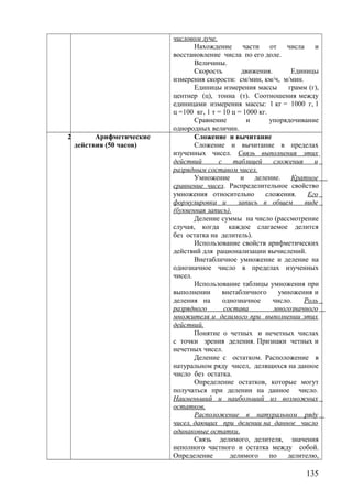 числовом луче.
Нахождение части от числа и
восстановление числа по его доле.
Величины.
Скорость движения. Единицы
измерения скорости: см/мин, км/ч, м/мин.
Единицы измерения массы грамм (г),
центнер (ц), тонна (т). Соотношения между
единицами измерения массы: 1 кг = 1000 г, 1
ц =100 кг, 1 т = 10 ц = 1000 кг.
Сравнение и упорядочивание
однородных величин.
2 Арифметические
действия (50 часов)
Сложение и вычитание
Сложение и вычитание в пределах
изученных чисел. Связь выполнения этих
действий с таблицей сложения и
разрядным составом чисел.
Умножение и деление. Кратное
сравнение чисел. Распределительное свойство
умножения относительно сложения. Его
формулировка и запись в общем виде
(буквенная запись).
Деление суммы на число (рассмотрение
случая, когда каждое слагаемое делится
без остатка на делитель).
Использование свойств арифметических
действий для рационализации вычислений.
Внетабличное умножение и деление на
однозначное число в пределах изученных
чисел.
Использование таблицы умножения при
выполнении внетабличного умножения и
деления на однозначное число. Роль
разрядного состава многозначного
множителя и делимого при выполнении этих
действий.
Понятие о четных и нечетных числах
с точки зрения деления. Признаки четных и
нечетных чисел.
Деление с остатком. Расположение в
натуральном ряду чисел, делящихся на данное
число без остатка.
Определение остатков, которые могут
получаться при делении на данное число.
Наименьший и наибольший из возможных
остатков.
Расположение в натуральном ряду
чисел, дающих при делении на данное число
одинаковые остатки.
Связь делимого, делителя, значения
неполного частного и остатка между собой.
Определение делимого по делителю,
135
 