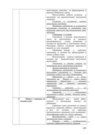 выполняемых действий, их формулировка и
краткая обобщенная запись.
Использование свойств сложения и
вычитания для рационализации выполнения
операций.
Сложение и вычитание величин
различными способами.
Обобщение наблюдений за изменением
результата сложения и вычитания при
изменении одного или двух компонентов этих
действий.
Умножение и деление
Умножение и деление многозначного
числа на многозначное (в основном
рассматриваются случаи умножения и
деления на двузначные и трехзначные числа).
Осознание общего алгоритма выполнения
каждой из этих операций.
Обобщение знаний о свойствах
умножения и деления. Их формулировка и
запись в общем виде.
Использование свойств умножения и
деления для рационализации выполнения
вычислений.
Умножение и деление величин на
натуральное число различными способами.
Деление величины на величину.
Обобщение наблюдений за изменением
результата умножения и деления при
изменении одного или двух компонентов.
Выражения с двумя и более
переменны ми. Чтение и запись таких
выражений. Определение значений
выражений при заданных значениях
переменных.
Свойства равенств и их
использование для решения уравнений.
Уравнения, содержащие
переменную в обеих частях. Решение таких
уравнений.
3 Работа с задачами (в
течение года)
Продолжение всех линий работ,
начатых в предыдущих классах, их
обобщение.
Сравнение задач, различных по сюжету
(процессы движения, работы, купли продажи
и др.), но сходных по характеру
математических отношений, в них заложенных.
Классификация задач по этому признаку.
Преобразование задач в более
простые или более сложные.
Решение задач алгебраическим
методом. Оформление такого решения.
140
 