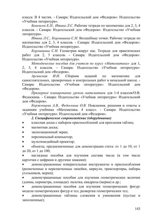 класса: В 4 частях. - Самара: Издательский дом «Федоров»: Издательство
«Учебная литература».
Бененсон Е.П., Итина Л.С. Рабочие тетради по математике для 2, 3, 4
классов. - Самара: Издательский дом «Федоров»: Издательство «Учебная
литература».
Итина Л.С., Кормишина С.Н. Волшебные точки: Рабочие тетради по
математике для 2, 3, 4 классов. - Самара: Издательский дом «Федоров»:
Издательство «Учебная литература».
Кормишина С.Н. Геометрия вокруг нас. Тетради для практических
работ для 2, 3 классов. - Самара: Издательский дом «Федоров»:
Издательство «Учебная литература».
Методические пособия для учителя по курсу «Математика» для 1,
2, 3, 4 классов. - Самара: Издательство «Учебная литература»:
Издательский дом «Федоров».
Аргинская И.И. Сборник заданий по математике для
самостоятельных, проверочных и контрольных работ в начальной школе. -
Самара: Издательство «Учебная литература»: Издательский дом
«Федоров».
Примерное планирование уроков математики для 1-4 классов/О.В.
Федоскина. - Самара: Издательство «Учебная литература»: Издательский
дом «Федоров».
Керженцева А.В., Федоскина О.В. Пояснения, решения и ответы к
заданиям учебника «Математика. 4 класс». - Самара: Издательство
«Учебная литература»: Издательский дом «Федоров».
2. Специфическое сопровождение (оборудование)
• классная доска с набором приспособлений для крепления таблиц;
• магнитная доска;
• экспозиционный экран;
• персональный компьютер;
• мультимедийный проектор;
• объекты, предназначенные для демонстрации счета: от 1 до 10, от 1
до 20, от 1 до 100;
• наглядные пособия для изучения состава числа (в том числе
карточки с цифрами и другими знаками);
• демонстрационные измерительные инструменты и приспособления
(размеченные и неразмеченные линейки, циркули, транспортиры, наборы
угольников, мерки);
• демонстрационные пособия для изучения геометрических величин
(длины, периметра, площади): палетка, квадраты (мерки) и др.;
• демонстрационные пособия для изучения геометрических фигур:
модели геометрических фигур и тел, развертки геометрических тел;
• демонстрационные таблицы сложения и умножения (пустые и
заполненные);
143
 