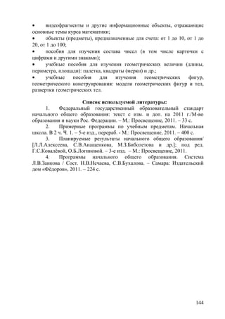 • видеофрагменты и другие информационные объекты, отражающие
основные темы курса математики;
• объекты (предметы), предназначенные для счета: от 1 до 10, от 1 до
20, от 1 до 100;
• пособия для изучения состава чисел (в том числе карточки с
цифрами и другими знаками);
• учебные пособия для изучения геометрических величин (длины,
периметра, площади): палетка, квадраты (мерки) и др.;
• учебные пособия для изучения геометрических фигур,
геометрического конструирования: модели геометрических фигур и тел,
развертки геометрических тел.
Список используемой литературы:
1. Федеральный государственный образовательный стандарт
начального общего образования: текст с изм. и доп. на 2011 г./М-во
образования и науки Рос. Федерации. – М.: Просвещение, 2011. – 33 с.
2. Примерные программы по учебным предметам. Начальная
школа. В 2 ч. Ч. 1. – 5-е изд., перераб. - М.: Просвещение, 2011. – 400 с.
3. Планируемые результаты начального общего образования/
[Л.Л.Алексеева, С.В.Анащенкова, М.З.Биболетова и др.]; под ред.
Г.С.Ковалёвой, О.Б.Логиновой. – 3-е изд. – М.: Просвещение, 2011.
4. Программы начального общего образования. Система
Л.В.Занкова / Сост. Н.В.Нечаева, С.В.Бухалова. – Самара: Издательский
дом «Фёдоров», 2011. – 224 с.
144
 