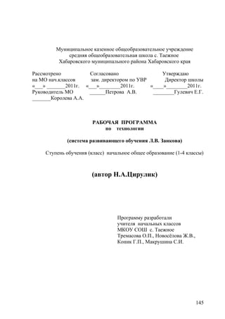 Муниципальное казенное общеобразовательное учреждение
средняя общеобразовательная школа с. Таежное
Хабаровского муниципального района Хабаровского края
Рассмотрено Согласовано Утверждаю
на МО нач.классов зам. директором по УВР Директор школы
«___» _______2011г. «___»________2011г. «____»________2011г.
Руководитель МО ______Петрова А.В. ________Гулевич Е.Г.
_______Королева А.А.
РАБОЧАЯ ПРОГРАММА
по технологии
(система развивающего обучения Л.В. Занкова)
Ступень обучения (класс) начальное общее образование (1-4 классы)
(автор Н.А.Цирулик)
Программу разработали
учителя начальных классов
МКОУ СОШ с. Таежное
Тремасова О.П., Новосёлова Ж.В.,
Коник Г.П., Макрушина С.И.
145
 