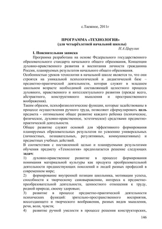 с.Таежное, 2011г
ПРОГРАММА «ТЕХНОЛОГИЯ»
(для четырёхлетней начальной школы)
Н.А.Цирулик
I. Пояснительная записка
Программа разработана на основе Федерального государственного
образовательного стандарта начального общего образования, Концепции
духовно-нравственного развития и воспитания личности гражданина
России, планируемых результатов начального общего образования.
Особенностью уроков технологии в начальной школе является то, что они
строятся на уникальной психологической и дидактической базе –
предметно-практической деятельности, которая служит в младшем
школьном возрасте необходимой составляющей целостного процесса
духовного, нравственного и интеллектуального развития (прежде всего,
абстрактного, конструктивного мышления и пространственного
воображения).
Таким образом, психофизиологические функции, которые задействованы в
процессе осуществления ручного труда, позволяют сформулировать цель
предмета - оптимальное общее развитие каждого ребенка (психическое,
физическое, духовно-нравственное, эстетическое) средствами предметно-
практической деятельности.
Общее развитие служит основой для эффективного формирования
планируемых образовательных результатов по усвоению универсальных
(личностных, познавательных, регулятивных, коммуникативных) и
предметных учебных действий.
В соответствии с поставленной целью и планируемыми результатами
обучения предмету «Технология» предполагается решение следующих
задач:
1) духовно-нравственное развитие в процессе формирования
понимания материальной культуры как продукта преобразовательной
деятельности предшествующих поколений и людей разных профессий в
современном мире;
2) формирование внутренней позиции школьника, мотивации успеха,
способности к творческому самовыражению, интереса к предметно-
преобразовательной деятельности, ценностного отношения к труду,
родной природе, своему здоровью;
3) развитие в процессе предметно-практической деятельности
психических функций: зрительно-пространственного восприятия,
воссоздающего и творческого воображения, разных видов мышления,
речи, воли, чувств;
4) развитие ручной умелости в процессе решения конструкторских,
146
 