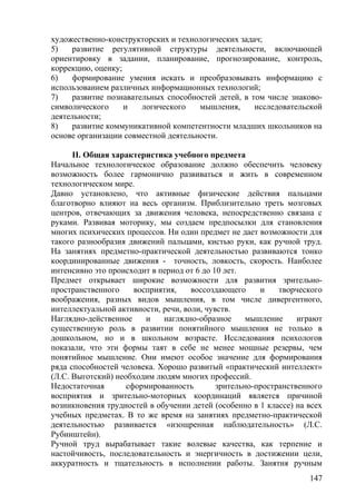 художественно-конструкторских и технологических задач;
5) развитие регулятивной структуры деятельности, включающей
ориентировку в задании, планирование, прогнозирование, контроль,
коррекцию, оценку;
6) формирование умения искать и преобразовывать информацию с
использованием различных информационных технологий;
7) развитие познавательных способностей детей, в том числе знаково-
символического и логического мышления, исследовательской
деятельности;
8) развитие коммуникативной компетентности младших школьников на
основе организации совместной деятельности.
II. Общая характеристика учебного предмета
Начальное технологическое образование должно обеспечить человеку
возможность более гармонично развиваться и жить в современном
технологическом мире.
Давно установлено, что активные физические действия пальцами
благотворно влияют на весь организм. Приблизительно треть мозговых
центров, отвечающих за движения человека, непосредственно связана с
руками. Развивая моторику, мы создаем предпосылки для становления
многих психических процессов. Ни один предмет не дает возможности для
такого разнообразия движений пальцами, кистью руки, как ручной труд.
На занятиях предметно-практической деятельностью развиваются тонко
координированные движения - точность, ловкость, скорость. Наиболее
интенсивно это происходит в период от 6 до 10 лет.
Предмет открывает широкие возможности для развития зрительно-
пространственного восприятия, воссоздающего и творческого
воображения, разных видов мышления, в том числе дивергентного,
интеллектуальной активности, речи, воли, чувств.
Наглядно-действенное и наглядно-образное мышление играют
существенную роль в развитии понятийного мышления не только в
дошкольном, но и в школьном возрасте. Исследования психологов
показали, что эти формы таят в себе не менее мощные резервы, чем
понятийное мышление. Они имеют особое значение для формирования
ряда способностей человека. Хорошо развитый «практический интеллект»
(Л.С. Выготский) необходим людям многих профессий.
Недостаточная сформированность зрительно-пространственного
восприятия и зрительно-моторных координаций является причиной
возникновения трудностей в обучении детей (особенно в 1 классе) на всех
учебных предметах. В то же время на занятиях предметно-практической
деятельностью развивается «изощренная наблюдательность» (Л.С.
Рубинштейн).
Ручной труд вырабатывает такие волевые качества, как терпение и
настойчивость, последовательность и энергичность в достижении цели,
аккуратность и тщательность в исполнении работы. Занятия ручным
147
 