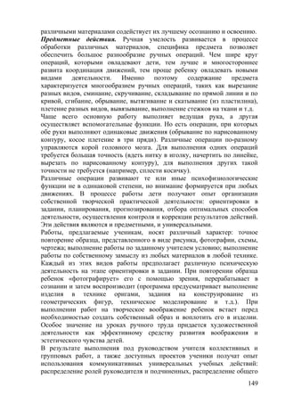 различными материалами содействует их лучшему осознанию и освоению.
Предметные действия. Ручная умелость развивается в процессе
обработки различных материалов, специфика предмета позволяет
обеспечить большое разнообразие ручных операций. Чем шире круг
операций, которыми овладевают дети, тем лучше и многостороннее
развита координация движений, тем проще ребенку овладевать новыми
видами деятельности. Именно поэтому содержание предмета
характеризуется многообразием ручных операций, таких как вырезание
разных видов, сминание, скручивание, складывание по прямой линии и по
кривой, сгибание, обрывание, вытягивание и скатывание (из пластилина),
плетение разных видов, вывязывание, выполнение стежков на ткани и т.д.
Чаще всего основную работу выполняет ведущая рука, а другая
осуществляет вспомогательные функции. Но есть операции, при которых
обе руки выполняют одинаковые движения (обрывание по нарисованному
контуру, косое плетение в три пряди). Различные операции по-разному
управляются корой головного мозга. Для выполнения одних операций
требуется большая точность (вдеть нитку в иголку, начертить по линейке,
вырезать по нарисованному контуру), для выполнения других такой
точности не требуется (например, сплести косичку).
Различные операции развивают те или иные психофизиологические
функции не в одинаковой степени, но внимание формируется при любых
движениях. В процессе работы дети получают опыт организации
собственной творческой практической деятельности: ориентировки в
задании, планирования, прогнозирования, отбора оптимальных способов
деятельности, осуществления контроля и коррекции результатов действий.
Эти действия являются и предметными, и универсальными.
Работы, предлагаемые ученикам, носят различный характер: точное
повторение образца, представленного в виде рисунка, фотографии, схемы,
чертежа; выполнение работы по заданному учителем условию; выполнение
работы по собственному замыслу из любых материалов в любой технике.
Каждый из этих видов работы предполагает различную психическую
деятельность на этапе ориентировки в задании. При повторении образца
ребенок «фотографирует» его с помощью зрения, перерабатывает в
сознании и затем воспроизводит (программа предусматривает выполнение
изделия в технике оригами, задания на конструирование из
геометрических фигур, техническое моделирование и т.д.). При
выполнении работ на творческое воображение ребенок встает перед
необходимостью создать собственный образ и воплотить его в изделии.
Особое значение на уроках ручного труда придается художественной
деятельности как эффективному средству развития воображения и
эстетического чувства детей.
В результате выполнения под руководством учителя коллективных и
групповых работ, а также доступных проектов ученики получат опыт
использования коммуникативных универсальных учебных действий:
распределение ролей руководителя и подчиненных, распределение общего
149
 