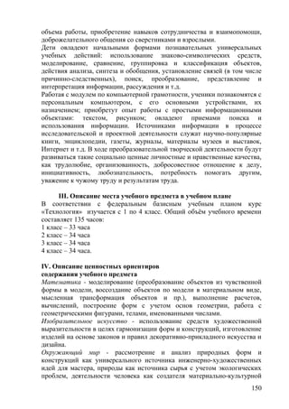 объема работы, приобретение навыков сотрудничества и взаимопомощи,
доброжелательного общения со сверстниками и взрослыми.
Дети овладеют начальными формами познавательных универсальных
учебных действий: использование знаково-символических средств,
моделирование, сравнение, группировка и классификация объектов,
действия анализа, синтеза и обобщения, установление связей (в том числе
причинно-следственных), поиск, преобразование, представление и
интерпретация информации, рассуждения и т.д.
Работая с модулем по компьютерной грамотности, ученики познакомятся с
персональным компьютером, с его основными устройствами, их
назначением; приобретут опыт работы с простыми информационными
объектами: текстом, рисунком; овладеют приемами поиска и
использования информации. Источниками информации в процессе
исследовательской и проектной деятельности служат научно-популярные
книги, энциклопедии, газеты, журналы, материалы музеев и выставок,
Интернет и т.д. В ходе преобразовательной творческой деятельности будут
развиваться такие социально ценные личностные и нравственные качества,
как трудолюбие, организованность, добросовестное отношение к делу,
инициативность, любознательность, потребность помогать другим,
уважение к чужому труду и результатам труда.
III. Описание места учебного предмета в учебном плане
В соответствии с федеральным базисным учебным планом курс
«Технология» изучается с 1 по 4 класс. Общий объём учебного времени
составляет 135 часов:
1 класс – 33 часа
2 класс – 34 часа
3 класс – 34 часа
4 класс – 34 часа.
IV. Описание ценностных ориентиров
содержания учебного предмета
Математика - моделирование (преобразование объектов из чувственной
формы в модели, воссоздание объектов по модели в материальном виде,
мысленная трансформация объектов и пр.), выполнение расчетов,
вычислений, построение форм с учетом основ геометрии, работа с
геометрическими фигурами, телами, именованными числами.
Изобразительное искусство - использование средств художественной
выразительности в целях гармонизации форм и конструкций, изготовление
изделий на основе законов и правил декоративно-прикладного искусства и
дизайна.
Окружающий мир - рассмотрение и анализ природных форм и
конструкций как универсального источника инженерно-художественных
идей для мастера, природы как источника сырья с учетом экологических
проблем, деятельности человека как создателя материально-культурной
150
 