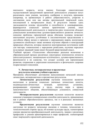 школьного возраста, когда именно благодаря самостоятельно
осуществляемой продуктивной проектной деятельности учащиеся могут
реализовать свои умения, заслужить одобрение и получить признание
(например, за проявленную в работе добросовестность, упорство в
достижении цели или как авторы оригинальной творческой идеи,
воплощенной в материальном виде). В результате именно здесь
закладываются основы трудолюбия и способности к самовыражению,
формируются социально ценные практические умения, опыт
преобразовательной деятельности и творчество.урок технологии обладает
уникальными возможностями духовно-нравственного развития личности:
освоение проблемы гармоничной среды обитания человека позволяет
школьникам получить устойчивые и систематические представления о
достойном образе жизни в гармонии с окружающим миром, воспитанию
духовности спосбствует также активное изучение образов и конструкций
природных объектов, которые являются неисчерпаемым источником идёй
для мастера; ознакомление с народными ремёслами, изучение народных
культурных традиций также имеет большой нравственный смысл.
Учебный предмет «Технология» обеспечивает реальное включение в
образовательный процесс различных структурных компонентов личности
(интеллектуального, эмоционально-эстетического, духовно-нравственного,
физического) в их единстве, что создает условия для гармонизации
развития, сохранения и укрепления психического и физического здоровья
подрастающего поколения.
V. Личностные, метапредметные и предметные
результаты освоения учебного предмета
Программа обеспечивает достижение выпускниками начальной школы
личностных, метапредметных и предметных результатов.
Личностными результатами изучения технологии являются
воспитание и развитие социально значимых личностных качеств,
индивидуально-личностных позиций, ценностных установок,
раскрывающих отношение к труду, систему норм и провил
межличностного общения, обеспечивающую успешность совместной
деятельности.
Метапредметными результатами изучения технолгии является
освоение учащимися унивирсальных способов деятельности, применяемых
как в рамках образовательного процесса, так и в реальных жизненных
условиях.
Предметными результатами изучения технологии являются
доступные по возрасту начальные сведения о технике, технологиях и
технологической стороне труда, об основах культуры труда, элементарные
умения предметно-преобразовательной деятельности, знания о различных
профессиях и умения ориентироваться в мире профессий, элементарный
опыт творческой и проектной деятельности.
152
 