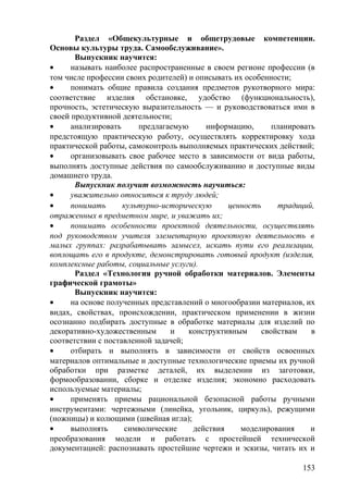 Раздел «Общекультурные и общетрудовые компетенции.
Основы культуры труда. Самообслуживание».
Выпускник научится:
• называть наиболее распространенные в своем регионе профессии (в
том числе профессии своих родителей) и описывать их особенности;
• понимать общие правила создания предметов рукотворного мира:
соответствие изделия обстановке, удобство (функциональность),
прочность, эстетическую выразительность — и руководствоваться ими в
своей продуктивной деятельности;
• анализировать предлагаемую информацию, планировать
предстоящую практическую работу, осуществлять корректировку хода
практической работы, самоконтроль выполняемых практических действий;
• организовывать свое рабочее место в зависимости от вида работы,
выполнять доступные действия по самообслуживанию и доступные виды
домашнего труда.
Выпускник получит возможность научиться:
• уважительно относиться к труду людей;
• понимать культурно-историческую ценность традиций,
отраженных в предметном мире, и уважать их;
• понимать особенности проектной деятельности, осуществлять
под руководством учителя элементарную проектную деятельность в
малых группах: разрабатывать замысел, искать пути его реализации,
воплощать его в продукте, демонстрировать готовый продукт (изделия,
комплексные работы, социальные услуги).
Раздел «Технология ручной обработки материалов. Элементы
графической грамоты»
Выпускник научится:
• на основе полученных представлений о многообразии материалов, их
видах, свойствах, происхождении, практическом применении в жизни
осознанно подбирать доступные в обработке материалы для изделий по
декоративно-художественным и конструктивным свойствам в
соответствии с поставленной задачей;
• отбирать и выполнять в зависимости от свойств освоенных
материалов оптимальные и доступные технологические приемы их ручной
обработки при разметке деталей, их выделении из заготовки,
формообразовании, сборке и отделке изделия; экономно расходовать
используемые материалы;
• применять приемы рациональной безопасной работы ручными
инструментами: чертежными (линейка, угольник, циркуль), режущими
(ножницы) и колющими (швейная игла);
• выполнять символические действия моделирования и
преобразования модели и работать с простейшей технической
документацией: распознавать простейшие чертежи и эскизы, читать их и
153
 