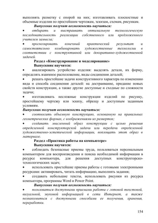 выполнять разметку с опорой на них; изготавливать плоскостные и
объемные изделия по простейшим чертежам, эскизам, схемам, рисункам.
Выпускник получит возможность научиться:
• отбирать и выстраивать оптимальную технологическую
последовательность реализации собственного или предложенного
учителем замысла;
• прогнозировать конечный практический результат и
самостоятельно комбинировать художественные технологии в
соответствии с конструктивной или декоративно-художественной
задачей.
Раздел «Конструирование и моделирование»
Выпускник научится:
• анализировать устройство изделия: выделять детали, их форму,
определять взаимное расположение, виды соединения деталей;
• решать простейшие задачи конструктивного характера по изменению
вида и способа соединения деталей: на достраивание, придание новых
свойств конструкции, а также другие доступные и сходные по сложности
задачи;
• изготавливать несложные конструкции изделий по рисунку,
простейшему чертежу или эскизу, образцу и доступным заданным
условиям.
Выпускник получит возможность научиться:
• соотносить объемную конструкцию, основанную на правильных
геометрических формах, с изображениями их разверток;
• создавать мысленный образ конструкции с целью решения
определенной конструкторской задачи или передачи определенной
художественно-эстетической информации, воплощать этот образ в
материале.
Раздел «Практика работы на компьютере»
Выпускник научится:
• соблюдать безопасные приемы труда, пользоваться персональным
компьютером для воспроизведения и поиска необходимой информации в
ресурсе компьютера, для решения доступных конструкторско-
технологических задач;
• использовать простейшие приемы работы с готовыми электронными
ресурсами: активировать, читать информацию, выполнять задания;
• создавать небольшие тексты, использовать рисунки из ресурса
компьютера, программы Word и Power Point.
Выпускник получит возможность научиться:
• пользоваться доступными приемами работы с готовой текстовой,
визуальной, звуковой информацией в сети Интернет, а также
познакомиться с доступными способами ее получения, хранения,
переработки.
154
 