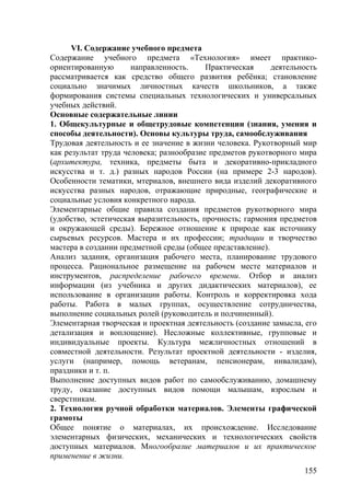 VI. Содержание учебного предмета
Содержание учебного предмета «Технология» имеет практико-
ориентированную направленность. Практическая деятельность
рассматривается как средство общего развития ребёнка; становление
социально значимых личностных качеств школьников, а также
формирования системы специальных технологических и универсальных
учебных действий.
Основные содержательные линии
1. Общекультурные и общетрудовые компетенции (знания, умения и
способы деятельности). Основы культуры труда, самообслуживания
Трудовая деятельность и ее значение в жизни человека. Рукотворный мир
как результат труда человека; разнообразие предметов рукотворного мира
(архитектура, техника, предметы быта и декоративно-прикладного
искусства и т. д.) разных народов России (на примере 2-3 народов).
Особенности тематики, мтериалов, внешнего вида изделий декоративного
искусства разных народов, отражающие природные, географические и
социальные условия конкретного народа.
Элементарные общие правила создания предметов рукотворного мира
(удобство, эстетическая выразительность, прочность; гармония предметов
и окружающей среды). Бережное отношение к природе как источнику
сырьевых ресурсов. Мастера и их профессии; традиции и творчество
мастера в создании предметной среды (общее представление).
Анализ задания, организация рабочего места, планирование трудового
процесса. Рациональное размещение на рабочем месте материалов и
инструментов, распределение рабочего времени. Отбор и анализ
информации (из учебника и других дидактических материалов), ее
использование в организации работы. Контроль и корректировка хода
работы. Работа в малых группах, осуществление сотрудничества,
выполнение социальных ролей (руководитель и подчиненный).
Элементарная творческая и проектная деятельность (создание замысла, его
детализация и воплощение). Несложные коллективные, групповые и
индивидуальные проекты. Культура межличностных отношений в
совместной деятельности. Результат проектной деятельности - изделия,
услуги (например, помощь ветеранам, пенсионерам, инвалидам),
праздники и т. п.
Выполнение доступных видов работ по самообслуживанию, домашнему
труду, оказание доступных видов помощи малышам, взрослым и
сверстникам. содержательные л
2. Технология ручной обработки материалов. Элементы графической
грамоты
Общее понятие о материалах, их происхождение. Исследование
элементарных физических, механических и технологических свойств
доступных материалов. Многообразие материалов и их практическое
применение в жизни.
155
 