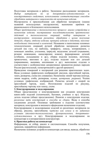 Подготовка материалов к работе. Экономное расходование материалов.
Выбор материалов по их декоративно-художественным и
конструктивным свойствам, использование соответствующих способов
обработки материалов в зависимости от назначения изделия.
Инструменты и приспособления для обработки материалов (знание
названий используемых инструментов), выпонение приёмов их
рационального и безопасного использования.
Общее представление о технологическом процессе: анализ устройства и
назначения изделия; выстраивание последовательности практических
действий и технологических операций; подбор материалов и
инструментов; экономная разметка; обработка с целью получения
деталей, сборка, отделка изделия; проверка изделия в действии, внесение
необходимых дополнений и изменений. Называние и выполнение основных
технологических операций ручной обработки материалов: разметка
деталей (на глаз, по шаблону, трафарету, лекалу, копированием, с
помощью линейки, угольника, циркуля), выделение деталей (отрывание,
резание ножницами, канцелярским ножом), формирование деталей
(сгибание, складывание и др.), сборка изделия (клеевое, ниточное,
проволочное, винтовое и др.), отделка изделия или его деталей
(окрашивание, вышивка, аппликация и др.). выполнение отделки в
соответствии с особенностями декоративных орнаментов разных народов
России (растительный, геометричнский и другой орнамент).
Проведение измерений и построений для решения практических задач.
Виды условных графических изображений: рисунок, простейший чертеж,
эскиз, развертка, схема (их узнавание). Назначение линий чертежа (контур,
линия надреза, сгиба, размерная, осевая, центровая, разрыва). Чтение
условных графических изображений. Разметка деталей с опорой на
простейший чертеж, эскиз. Изготовление изделий по рисунку,
простейшему чертежу или эскизу, схеме.
3. Конструирование и моделирование
Общее представление о конструировании как создании конструкции
каких-либо изделий (технических, бытовых, учебных и пр.). Изделие,
деталь изделия (общее представление). Понятие о конструкции изделия;
различные виды конструкций и способы их сборки. Виды и способы
соединения деталей. Основные требования к изделию (соответствие
материала, конструкции и внешнего оформления назначению изделия).
Конструирование и моделирование изделий из различных материалов по
образцу, рисунку, простейшему чертежу или эскизу и по заданным
условиям (технико-технологическим, функциональным, декоративно-
художественным и пр.). Конструирование и моделирование на
компьютере и в интерактивном конструкторе.
4. Практика работы на компьютере
Информация, ее отбор, анализ и систематизация. Способы получения,
хранения, переработки информации.
Назначение основных устройств компьютера для ввода, вывода, обработки
156
 