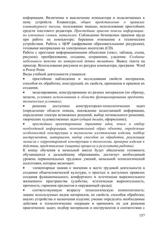 информации. Включение и выключение компьютера и подключаемых к
нему устройств. Клавиатура, общее представление о правилах
клавиатурного письма, пользование мышью, использование простейших
средств текстового редактора. Простейшие приемы поиска информации:
по ключевым словам, каталогам. Соблюдение безопасных приемов труда
при работе на компьютере; бережное отношение к техническим
устройствам. Работа с ЦОР (цифровыми образовательными ресурсами),
готовыми материалами на электронных носителях (СD).
Работа с простыми информационными объектами (текст, таблица, схема,
рисунок): преобразование, создание, сохранение, удаление. Создание
небольшого текста по интересной детям тематике. Вывод текста на
принтер. Bспользование рисунков из ресурса компьютера, программ Word
и Power Point.
Виды учебной деятельности учащихся:
• простейшие наблюдения и исследования свойств материалов,
способов их обработки, конструкций, их свойств, принципов и приемов их
создания;
• моделирование, конструирование из разных материалов (по образцу,
модели, условиям использования и области функционирования предмета,
техническим условиям);
• решение доступных конструкторско-технологических задач
(определение области поиска, нахождение недостающей информации,
определение спектра возможных решений, выбор оптимального решения),
творческих художественных задач (общий дизайн, оформление);
• простейшее проектирование (принятие идеи, поиск и отбор
необходимой информации, окончательный образ объекта, определение
особенностей конструкции и технологии изготовления изделия, подбор
инструментов, материалов, выбор способов их обработки, реализация
замысла с корректировкой конструкции и технологии, проверка изделия в
действии, представление (защита) процесса и результата работы).
К концу обучения в начальной школе будет обеспечена готовность
обучающихся к дальнейшему образованию, достигнут необходимый
уровень первоначальных трудовых умений, начальной технологической
подготовки, которые включают:
• элементарные знания о значении и месте трудовой деятельности в
создании общечеловеческой культуры, о простых и доступных правилах
создания функционального, комфортного и эстетически выразительного
жизненного пространства (удобство, эстетическая выразительность,
прочность; гармония предметов и окружающей среды);
• соответствующую возрасту технологическую компетентность:
знание используемых видов материалов, их свойств, способов обработки;
анализ устройства и назначения изделия; умение определять необходимые
действия и технологические операции и применять их для решения
практических задач; подбор материалов и инструментов в соответствии с
157
 