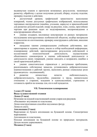 выдвинутым планом и прогнозом возможных результатов; экономную
разметку; обработку с целью получения деталей, сборку, отделку изделия;
проверку изделия в действии;
• достаточный уровень графической грамотности: выполнение
измерений, чтение доступных графических изображений, использование
чертежных инструментов (линейка, угольник, циркуль) и приспособлений
для разметки деталей изделий; опору на рисунки, план, схемы, простейшие
чертежи при решении задач по моделированию, воспроизведению и
конструированию объектов;
• умение создавать несложные конструкции из разных материалов:
исследование конструктивных особенностей объектов, подбор материалов
и технологии их изготовления, проверку конструкции в действии, внесение
корректив;
• овладение такими универсальными учебными действиями, как:
ориентировка в задании, поиск, анализ и отбор необходимой информации,
планирование действий, прогнозирование результатов собственной и
коллективной технологической деятельности, осуществление
объективного самоконтроля и оценка собственной деятельности и
деятельности своих товарищей, умение находить и исправлять ошибки в
своей практической работе;
• умение самостоятельно справляться с доступными проблемами,
реализовывать собственные замыслы, устанавливать доброжелательные
взаимоотношения в рабочей группе, выполнять разные социальные роли
(руководитель - подчиненный);
• развитие личностных качеств: любознательность,
доброжелательность, трудолюбие, уважение к труду, внимательное
отношение к старшим, младшим и одноклассникам, стремление и
готовность прийти на помощь тем, кто в ней нуждается.
VII. Тематическое планирование
1 класс (33 часов)
Виды художественной техники
Лепка (3 часа)
Печатание на плоской пластилиновой основе узоров или рисунков.
«Рисование» жгутиками из пластилина.
Лепка конструктивным способом несложных фигур.
Лепка из снега.
Аппликация (3 часа)
Вырезанная из бумаги аппликация на бумажной основе. Симметричное
вырезывание.
Аппликация из пластилина.
Плоская аппликация на бумажной основе из природных материалов.
Детали молено дорисовывать.
Мозаика (3 часа)
158
 