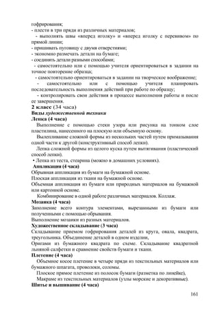 гофрирования;
- плести в три пряди из различных материалов;
- выполнять швы «вперед иголку» и «вперед иголку с перевивом» по
прямой линии;
- пришивать пуговицу с двумя отверстиями;
- экономно размечать детали на бумаге;
- соединять детали разными способами;
- самостоятельно или с помощью учителя ориентироваться в задании на
точное повторение образца;
- самостоятельно ориентироваться в задании на творческое воображение;
- самостоятельно или с помощью учителя планировать
последовательность выполнения действий при работе по образцу;
- контролировать свои действия в процессе выполнения работы и после
ее завершения.
2 класс (34 часа)
Виды художественной техники
Лепка (4 часа)
Выполнение с помощью стеки узора или рисунка на тонком слое
пластилина, нанесенного на плоскую или объемную основу.
Вылепливание сложной формы из нескольких частей путем примазывания
одной части к другой (конструктивный способ лепки).
Лепка сложной формы из целого куска путем вытягивания (пластический
способ лепки).
• Лепка из теста, стеарина (можно в домашних условиях).
Аппликация (4 часа)
Обрывная аппликация из бумаги на бумажной основе.
Плоская аппликация из ткани на бумажной основе.
Объемная аппликация из бумаги или природных материалов на бумажной
или картонной основе.
Комбинирование в одной работе различных материалов. Коллаж.
Мозаика (4 часа)
Заполнение всего контура элементами, вырезанными из бумаги или
полученными с помощью обрывания.
Выполнение мозаики из разных материалов.
Художественное складывание (3 часа)
Складывание приемом гофрирования деталей из круга, овала, квадрата,
треугольника. Объединение деталей в одном изделии,
Оригами из бумажного квадрата по схеме. Складывание квадратной
льняной салфетки и сравнение свойств бумаги и ткани.
Плетение (4 часа)
Объемное косое плетение в четыре пряди из текстильных материалов или
бумажного шпагата, проволоки, соломы.
Плоское прямое плетение из полосок бумаги (разметка по линейке),
Макраме из текстильных материалов (узлы морские и декоративные).
Шитье и вышивание (4 часа)
161
 