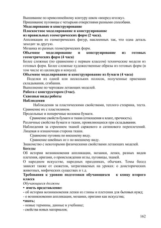 Вышивание по криволинейному контуру швом «вперед иголку».
Пришивание пуговицы с четырьмя отверстиями разными способами.
Моделирование и конструирование
Плоскостное моделирование и конструирование
из правильных геометрических форм (2 часа).
Аппликация из геометрических фигур, наклеенных так, что одна деталь
заходит за другую.
Мозаика из разных геометрических форм.
Объемное моделирование и конструирование из готовых
геометрических форм (4 часа)
Более сложные (по сравнению с первым классом) технические модели из
готовых форм. Более сложные художественные образы из готовых форм (в
том числе из цилиндра и конуса).
Объемное моделирование и конструирование из бумаги (4 часа)
Поделки из одной или нескольких полосок, полученные приемами
складывания, сгибания.
Выполнение по чертежам летающих моделей.
Работа с конструктором (1час).
Сквозные виды роботы
Наблюдения
Наблюдения за пластическими свойствами, теплого стеарина, теста.
Сравнение их с пластилином.
Продольные и поперечные волокна бумаги.
Сравнение свойств бумаги и ткани (отношения к влаге, прочность).
Различные свойства бумаги и ткани, проявляющиеся при складывании.
Наблюдения за строением тканей саржевого и сатинового переплетений.
Лицевая и изнаночная сторона ткани.
Сравнение пуговиц по внешнему виду.
Сравнение швейных игл по внешнему виду.
Знакомство с некоторыми физическими свойствами летающих моделей.
Беседы
Об истории возникновения аппликации, мозаики, лепки, разных видов
плетения, оригами, о происхождении иглы, пуговицы, тканей.
О народном искусстве, народных праздниках, обычаях. Темы бесед
зависят также от сюжетов, затрагиваемых на уроках: о доисторических
животных, мифических существах и т.д.
Требования к уровню подготовки обучающихся к концу второго
класса
Обучающиеся должны
• иметь представление:
- об истории возникновения лепки из глины и плетения для бытовых нужд;
- о возникновении аппликации, мозаики, оригами как искусства;
•знать;
- новые термины, данные в учебнике;
- свойства новых материалов;
162
 