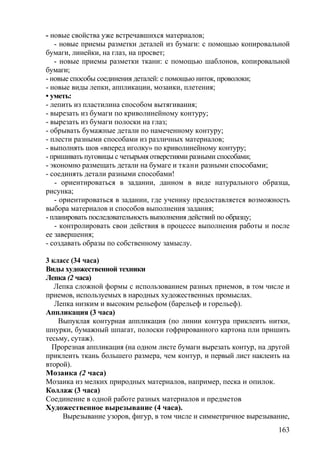 - новые свойства уже встречавшихся материалов;
- новые приемы разметки деталей из бумаги: с помощью копировальной
бумаги, линейки, на глаз, на просвет;
- новые приемы разметки ткани: с помощью шаблонов, копировальной
бумаги;
- новые способы соединения деталей: с помощью ниток, проволоки;
- новые виды лепки, аппликации, мозаики, плетения;
• уметь:
- лепить из пластилина способом вытягивания;
- вырезать из бумаги по криволинейному контуру;
- вырезать из бумаги полоски на глаз;
- обрывать бумажные детали по намеченному контуру;
- плести разными способами из различных материалов;
- выполнять шов «вперед иголку» по криволинейному контуру;
- пришивать пуговицы с четырьмя отверстиями разными способами;
- экономно размещать детали на бумаге и ткани разными способами;
- соединять детали разными способами!
- ориентироваться в задании, данном в виде натурального образца,
рисунка;
- ориентироваться в задании, где ученику предоставляется возможность
выбора материалов и способов выполнения задания;
- планировать последовательность выполнения действий по образцу;
- контролировать свои действия в процессе выполнения работы и после
ее завершения;
- создавать образы по собственному замыслу.
3 класс (34 часа)
Виды художественной техники
Лепка (2 часа)
Лепка сложной формы с использованием разных приемов, в том числе и
приемов, используемых в народных художественных промыслах.
Лепка низким и высоким рельефом (барельеф и горельеф).
Аппликация (3 часа)
Выпуклая контурная аппликация (по линии контура приклеить нитки,
шнурки, бумажный шпагат, полоски гофрированного картона пли пришить
тесьму, сутаж).
Прорезная аппликация (на одном листе бумаги вырезать контур, на другой
приклеить ткань большего размера, чем контур, и первый лист наклеить на
второй).
Мозаика (2 часа)
Мозаика из мелких природных материалов, например, песка и опилок.
Коллаж (3 часа)
Соединение в одной работе разных материалов и предметов
Художественное вырезывание (4 часа).
Вырезывание узоров, фигур, в том числе и симметричное вырезывание,
163
 