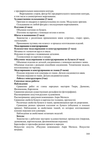 с предварительным нанесением контура.
Вырезывание узоров, фигур без предварительного нанесения контура,
в том числе и симметричное вырезывание.
Художественное складывание (2 часа)
Оригами из квадрата и прямоугольника по схеме. Модульное оригами.
Складывание из любой фигуры с последующим вырезыванием.
Плетение (4 часа)
Объемное плетение из бумаги.
Плетение на картоне с помощью иголки и нитки.
Шитье и вышивание (2 часа)
Знакомство с различным применением швов «строчка», «через кран»,
«петельный».
Пришивание пуговиц «на ножке» в процессе изготовления изделий.
Моделированиеиконструирование
Плоскостное моделирование и конструирование (2 часа)
Мозаика из элементов круга и овала.
Игрушки из картона с подвижными деталями.
Головоломки из картона и шнура.
Объемное моделирование и конструирование из бумаги (4 часа)
Объемные изделия из деталей, соединенных с помощью щелевого замка.
Объемные изделия с разными способами соединения. Технические модели,
изготовленные по чертежу.
Моделирование и конструирование из ткани (5 часов)
Плоские игрушки или сувениры из ткани. Детали соединяются швом.
Плоские игрушки из ткани. Детали соединяются клеем.
Работа с конструктором (1час)
Сквозные виды работы
Наблюдения
Сравнение работ из глины народных мастеров Твери, Дымково,
Филимоново, Каргополя.
Сравнение реально существующих рельефов (по фотографиям).
Рассматривание силуэтов русских художников.
Рассматривание «рисунков ножницами» Анри Матисса.
Сравнение свойств бумаги и картона (по толщине, прочности).
Различные свойства бумаги и ткани, проявляющиеся при их разрезании.
Сравнение разных приемов плетения из бумаги (объемное и плоское
прямое). Наблюдения за свойствами тканей, из которых изготавливают
плоские игрушки или сувениры.
Наблюдения за свойствами летающих моделей.
Беседы
Знакомство с работами мастеров художественных промыслов (тверская,
дымковская, каргопольская, филимоновская игрушка).
Барельефы и горельефы разных времен и народов.
Искусство силуэта. «Рисунки ножницами» Анри Матисса. Искусство
витража.
164
 