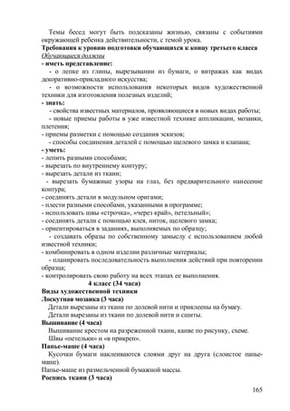 Темы бесед могут быть подсказаны жизнью, связаны с событиями
окружающей ребенка действительности, с темой урока.
Требования к уровню подготовки обучающихся к концу третьего класса
Обучающиеся должны
- иметь представление:
- о лепке из глины, вырезывании из бумаги, о витражах как видах
декоративно-прикладного искусства;
- о возможности использования некоторых видов художественной
техники для изготовления полезных изделий;
- знать:
- свойства известных материалов, проявляющиеся в новых видах работы;
- новые приемы работы в уже известной технике аппликации, мозаики,
плетения;
- приемы разметки с помощью создания эскизов;
- способы соединения деталей с помощью щелевого замка и клапана;
- уметь:
- лепить разными способами;
- вырезать по внутреннему контуру;
- вырезать детали из ткани;
- вырезать бумажные узоры на глаз, без предварительного нанесение
контура;
- соединять детали в модульном оригами;
- плести разными способами, указанными в программе;
- использовать швы «строчка», «через край», петельный»;
- соединять детали с помощью клея, ниток, щелевого замка;
- ориентироваться в заданиях, выполняемых по образцу;
- создавать образы по собственному замыслу с использованием любой
известной техники;
- комбинировать в одном изделии различные материалы;
- планировать последовательность выполнения действий при повторении
образца;
- контролировать свою работу на всех этапах ее выполнения.
4 класс (34 часа)
Виды художественной техники
Лоскутная мозаика (3 часа)
Детали вырезаны из ткани по долевой нити и приклеены на бумагу.
Детали вырезаны из ткани по долевой нити и сшиты.
Вышивание (4 часа)
Вышивание крестом на разреженной ткани, канве по рисунку, схеме.
Швы «петельки» и «в прикреп».
Папье-маше (4 часа)
Кусочки бумаги наклеиваются слоями друг на друга (слоистое папье-
маше).
Папье-маше из размельченной бумажной массы.
Роспись ткани (3 часа)
165
 