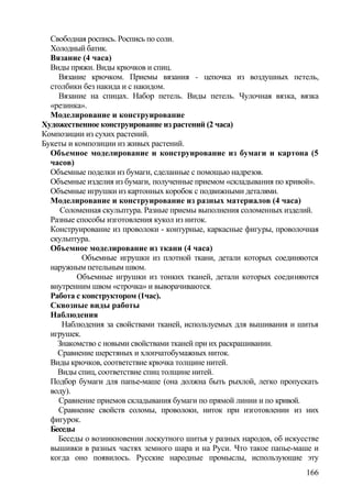 Свободная роспись. Роспись по соли.
Холодный батик.
Вязание (4 часа)
Виды пряжи. Виды крючков и спиц.
Вязание крючком. Приемы вязания - цепочка из воздушных петель,
столбики без накида и с накидом.
Вязание на спицах. Набор петель. Виды петель. Чулочная вязка, вязка
«резинка».
Моделирование и конструирование
Художественное конструирование из растений (2 часа)
Композиции из сухих растений.
Букеты и композиции из живых растений.
Объемное моделирование и конструирование из бумаги и картона (5
часов)
Объемные поделки из бумаги, сделанные с помощью надрезов.
Объемные изделия из бумаги, полученные приемом «складывания по кривой».
Объемные игрушки из картонных коробок с подвижными деталями.
Моделирование и конструирование из разных материалов (4 часа)
Соломенная скульптура. Разные приемы выполнения соломенных изделий.
Разные способы изготовления кукол из ниток.
Конструирование из проволоки - контурные, каркасные фигуры, проволочная
скульптура.
Объемное моделирование из ткани (4 часа)
Объемные игрушки из плотной ткани, детали которых соединяются
наружным петельным швом.
Объемные игрушки из тонких тканей, детали которых соединяются
внутренним швом «строчка» и выворачиваются.
Работа с конструктором (1час).
Сквозные виды работы
Наблюдения
Наблюдения за свойствами тканей, используемых для вышивания и шитья
игрушек.
Знакомство с новыми свойствами тканей при их раскрашивании.
Сравнение шерстяных и хлопчатобумажных ниток.
Виды крючков, соответствие крючка толщине нитей.
Виды спиц, соответствие спиц толщине нитей.
Подбор бумаги для папье-маше (она должна быть рыхлой, легко пропускать
воду).
Сравнение приемов складывания бумаги по прямой линии и по кривой.
Сравнение свойств соломы, проволоки, ниток при изготовлении из них
фигурок.
Беседы
Беседы о возникновении лоскутного шитья у разных народов, об искусстве
вышивки в разных частях земного шара и на Руси. Что такое папье-маше и
когда оно появилось. Русские народные промыслы, использующие эту
166
 