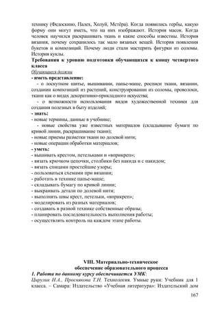 технику (Федоскино, Палех, Холуй, Мстёра). Когда появились гербы, какую
форму они могут иметь, что на них изображают. История масок. Когда
человек научился раскрашивать ткань и какие способы известны. История
вязания, почему сохранилось так мало вязаных вещей. История появления
букетов и композиций. Почему люди стали мастерить фигурки из соломы.
История куклы.
Требования к уровню подготовки обучающихся к концу четвертого
класса
Обучающиеся должны
- иметь представление:
- о лоскутном шитье, вышивании, папье-маше, росписи ткани, вязании,
создании композиций из растений, конструировании из соломы, проволоки,
ткани как о видах декоративно-прикладного искусства;
- о возможности использования видов художественной техники для
создания полезных в быту изделий;
- знать:
- новые термины, данные в учебнике;
- новые свойства уже известных материалов (складывание бумаги по
кривой линии, раскрашивание ткани);
- новые приемы разметки ткани по долевой нити;
- новые операции обработки материалов;
- уметь:
- вышивать крестом, петельками и «вприкреп»;
- вязать крючком цепочки, столбики без накида и с накидом;
- вязать спицами простейшие узоры;
- пользоваться схемами при вязании;
- работать в технике папье-маше;
- складывать бумагу по кривой линии;
- выкраивать детали по долевой нити;
- выполнять швы крест, петельки, «вприкреп»;
- моделировать из разных материалов;
- создавать в разной технике собственные образы;
- планировать последовательность выполнения работы;
- осуществлять контроль на каждом этапе работы.
VIII. Материально-техническое
обеспечение образовательного процесса
1. Работа по данному курсу обеспечивается УМК:
Цирулик Н.А., Проснякова Т.Н. Технология. Умные руки: Учебник для 1
класса. – Самара: Издательство «Учебная литература»: Издательский дом
167
 