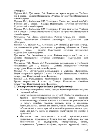 «Федоров».
Цирулик Н.А., Проснякова Т.Н. Технология. Уроки творчества: Учебник
для 2 класса. – Самара: Издательство «Учебная литература»: Издательский
дом «Федоров».
Цирулик Н.А., Хлебникова С.И. Технология. Твори, выдумывай, пробуй!:
Учебник для 3 класса. – Самара: Издательство «Учебная литература»:
Издательский дом «Федоров».
Цирулик Н.А., Хлебникова С.И. Технология. Ручное творчество: Учебник
для 4 класса. – Самара: Издательство «Учебная литература»: Издательский
дом «Федоров».
Проснякова Т.Н. Школа волшебников: Рабочая тетрадь для 1 класса. –
Самара: Издательство «Учебная литература»: Издательский дом
«Федоров».
Цирулик Н.А., Цирулик Г.Э., Хлебникова С.И. Бумажные фантазии. Тетрадь
для практических работ (приложение к учебнику «Технология. Умные
руки». 1 класс. – Самара: Издательство «Учебная литература»:
Издательский дом «Федоров».
Проснякова Т.Н. Волшебные секреты: Рабочая тетрадь для 2 класса. –
Самара: Издательство «Учебная литература»: Издательский дом
«Федоров».
Проснякова Т.Н., Мухина Е.А. Методические рекомендации к учебникам
«Технология» для 1, 2 классов. – Самара: Издательство «Учебная
литература»: Издательский дом «Федоров».
Цирулик Н.А. Методические рекомендации к учебнику «Технология.
Твори, выдумывай, пробуй!» 3 класс. – Самара: Издательство «Учебная
литература»: Издательский дом «Федоров».
Цирулик Н.А. Методические рекомендации к учебникам «Технология.
Ручное творчество». 4 класс. – Самара: Издательство «Учебная
литература»: Издательский дом «Федоров».
2. Специфическое сопровождение (оборудование):
• индивидуальное рабочее место, которое можно перемещать в случае
групповой работы;
• инструменты и приспособления для ручной обработки материалов и
решения конструкторско-технологических задач: ножницы
школьные со скруглёнными концами и ножницы с острыми концами
(в чехле), линейка, уголник, циркуль, иглы в игольнице,
нитковдевыватель, крючок для вязания, спицы, пяльцы, дощечки для
работы шилом и лепки, простой и цветной карандаши, фломастеры,
кисти для работы клеем и красками; инструменты для работы с
проволокой.
• Материалы для изготовления изделий, предусмотренных
программным содержанием: бумага (писчая, альбомная, цветная
односторонняя и двусторонняя, крепированная, калька,
копировальная, бумажные салфетки, страницы журналов), картон,
168
 