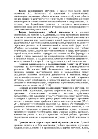 Теория развивающего обучения. В основе этой теории лежит
положение Л.С. Выготского об источниках и психологических
закономерностях развития ребенка: источник развития – обучение ребенка
как его общение и сотрудничество со взрослыми и товарищами; основные
закономерности – правильная организация общения и сотрудничества, т.е.
создание зон ближайшего развития, и «перевод» коллективного
выполнения какой-либо психической функции в план ее индивидуального
самостоятельного осуществления.
Теория формирования учебной деятельности у младших
школьников. По мнению В. В. Давыдова, в основе психического развития
младших школьников лежит формирование у них учебной деятельности в
процессе усвоения ими теоретических знаний посредством выполнения
содержательных действий: анализа, планирования, рефлексии. Именно это
определяет развитие всей познавательной и личностной сферы детей.
«Учебная деятельность состоит из таких компонентов, как учебные
потребности, мотивы, задачи, действия и операции. У детей, приходящих в
первый класс, целостной ее структуры еще, конечно, нет. Она формируется
у детей в течение нескольких лет школьной жизни, особенно интенсивно –
в начальных классах. В младшем школьном возрасте учебная деятельность
является основной и ведущей среди других видов детской деятельности»
Принцип развивающего и воспитывающего характера обучения
направлен на всестороннее развитие личности и индивидуальности
учащегося. По мнению В.И. Загвязинского, содержанием данного
принципа является «регулирование связи и взаимодействия между
овладением знаниями, способами деятельности и развитием, между
описательно-фактологической и оценочно-аналитической сторонами
обучения, между приобщением к ценностям социума, адаптацией его в
общество и индивидуализацией, сохранением и развитием уникальности,
неповторимости личности» [4; С. 39].
Принцип сознательности и активности учащихся в обучении. По
мнению П.И. Пидкасистого, обучение эффективно тогда, когда ученики
проявляют познавательную активность, являются субъектами
деятельности. «Это выражается в том, что учащиеся осознают цели учения,
планируют и организуют свою работу, умеют себя проверить, проявляют
интерес к знаниям, ставят проблемы и умеют искать их решения» [13; С.
204]. Значение этого принципа обосновал Л.В. Занков. Он утверждал, что
решающее значение имеет овладение теоретическими знаниями, а это
значит их осмысление и усвоение на понятийном уровне, осознание
прикладного значения теоретических идей; учащиеся должны осознавать
технологию учения и владеть приемами учебной работы, приемами
оперирования знаниями в вариативных ситуациях учебной деятельности
[5].
Принцип связи теории с практикой, обучения с жизнью. Данный
принцип отражен в отборе содержания учебных предметов, изучаемых
младшими школьниками и в организационных формах обучения. Жизнь,
17
 