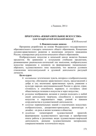 с.Таежное, 2011г
ПРОГРАММА «ИЗОБРАЗИТЕЛЬНОЕ ИСКУССТВО»
(для четырёхлетней начальной школы)
Б.М.Неменский
I. Пояснительная записка
Программа разработана на основе Федерального государственного
образовательного стандарта начального общего образования, Концепции
духовно-нравственного развития и воспитания личности гражданина
России, планируемых результатов начального общего образования.
Изобразительное искусство в начальной школе является базовым
предметом. По сравнению с остальными учебными предметами,
развивающими рационально-логический тип мышления, изобразительное
искусство направлено в основном на формирование эмоционально-
образного, художественного типа мышления, что является условием
становления интеллектуальной и духовной деятельности растущей
личности.
Цели курса:
• воспитание эстетических чувств, интереса к изобразительному
искусству; обогащение нравственного опыта, представлений о
добре и зле; воспитание нравственных чувств, уважения к
культуре народов многонациональной России и других стран;
готовность и способность выражать и отстаивать свою
общественную позицию в искусстве и через искусство;
• развитие воображения, желания и умения подходить к любой
своей деятельности творчески, способности к восприятию
искусства и окружающего мира, умений и навыков
сотрудничества в художественной деятельности;
• освоение первоначальных знаний о пластических искусствах:
изобразительных, декоративно-прикладных, архитектуре и
дизайне – их роль в жизни человека и общества;
• овладение элементарной художественной грамотой;
формирование художественного кругозора и приобретение
опыта работы в различных видах художественно-творческой
деятельности, разными художественными материалами;
совершенствование эстетического вкуса.
171
 