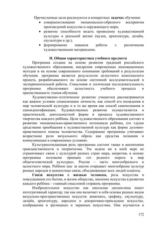 Пречисленные цели реализуются в конкретных задачах обучения:
• совершенствование эмоционально-образного восприятия
произведений искусства и окружающего мира;
• развитие способности видеть проявление художественной
культуры в реальной жизни (музеи, архитектура, дизайн,
скульптура и др.);
• формирование навыков работы с различными
художественными материалами.
II. Общая характеристика учебного предмета
Программа создана на основе развития традиций российского
художественного образования, внедрения современных инновационных
методов и на основе современного понимания требований к результатам
обучения. программа является результатом целостного комплексного
проекта, разрабатываемого на основе системной исследовательской и
экспериментальной работы. Смысловая и логическая последовательность
программы обеспечивает целостность учебного процесса и
преемственность этапов обучения.
Художественно-эстетическое развитие учащегося рассматривается
как важное условие социализации личности, как способ его вхождения в
мир человеческой культуры и в то же время как способ самопознания и
самоидентификации. Художественное развитие осуществляется в
практической, деятельностной форме в процессе художественного
творчества каждого ребёнка. Цели художественного образования состоят в
развитии эмоционально-нравственного потенциала ребёнка, его тдуши
средствами приобщения к художественной культуре как форме духовно-
нравственного поиска человечества. Содержание программы учитывает
возрастание роли визуального образа как средства познания и
коммуникации в современных условиях.
Культуросозидающая роль программы состоит также в воспитании
гражданственности и патриотизма. Эта задача ни в коей мере не
ограничивает связи с культурой разных стран мира, напротив, в основу
программы положени принцип «от родного порога в мир
общечеловеческой культуры». Россия – часть многообразного и
целостного мира. Ребёнок шаг за шагом открывает многообразие культур
разных народов и ценностные связи, объединяющие всех людей планеты.
Связи искусства с жизнью человека, роль искусства в
повседневном его бытии, в жизни общества, значение искусства в развитии
каждого ребёнка – главный смысловой стержень программы.
Изобразительное искусство как школьная дисциплина имеет
интегративный характер, так как она включает в себя основы разных видов
визуально-пространственных искусств: живопись, графику, скульптуру,
дизайн, архитектуру, народное и декоративно-прикладное искусство,
изображение в зрелищных и экранных искусствах. Они изучаются в
172
 