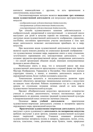 контексте взаимодействия с другими, то есть временными и
синтетическими, искусствами.
Систематизирующим методом является выделение трех основных
видов художественной деятельности для визуальных пространственных
искусств:
- изобразительная художественная деятельность;
- декоративная художественная деятельность;
- конструктивная художественная деятельность.
Три способа художественного освоения действительности -
изобразительный, декоративный и конструктивный – в начальной школе
выступают для детей в качестве хорошо им понятных, интересных и
доступных видов художественной деятельности: изображение, украшение,
постПойка. постоянное практическое участие школьников в этих трех
видах деятельности позволяет систематически приобщать их к миру
искусства.
При выделении видов художественной деятельности очень важной
является задача показать разницу их социальных функций: изображение –
это художественное познание мира, выражение своего к нему отношения,
эстетического переживания его; конструктивная деятельность – это
создание предметно-пространственной среды; декоративная деятельность
– это способ организации общения людей, имеющих коомуникативные
функции в жизни общества.
Необходимо иметь в виду, что в начальной школе три вида
художественной деятельности представлены в игровой форме как Братья-
Мастера Изображения, Украшения и Постройки. Они помогают вначале
структурно членить, а значит, и понимать деятельность искусств в
окружающей жизни, более глубоко осознавать искусство.
Тематическая цельность и последовательность развития курса
помогают обеспечить прозрачные эмоциональные контакты с искусством
на каждом этапе обучения. Ребенок поднимается год за годом, урок за
уроком по ступенькам познания личных связей со всем миром
художественно-эмоциональной культуры.
Предмет «Изобразительное искусство» предполагает сотворчество
учителя и ученика; диалогичность; четкость поставленных задач и
вариативность их решения; освоение традиций художественной культуры
и импровизационный поиск личностно значимых смыслов.
Основные виды учебной деятельности – практическая
художественно-творческая деятельность ученика и восприятие красоты
окружающего мира, произведений искусства.
Практическая художественно-творческая деятельность (ребенок
выступает в роли художника) и деятельность по восприятию искусства
(ребенок выступает в роли зрителя, осваивая художественной культуры)
имеют творческий характер. Учащиеся осваивают различные
художественные материалы (гуашь и акварель, карандаши, мелки, уголь,
пастель, пластилин, глина, различные виды бумаги, ткани, природные
173
 