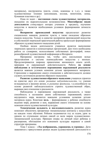 материалы), инструменты (кисти, стеки, ножницы и т.д.), а также
художественные техники (аппликация, коллаж, монотопия, лепка,
бумажная пластика и др.).
Одна из задач – постоянная смена художественных материалов,
овладение их выразительными возможностями. Многообразие видов
деятельности стимулирует интерес учеников к предмету, изучению
искусства и является необходимым условием формирования личности
каждого.
Восприятие произведений искусства предполагает развитие
специальных навыков, развитие чувств, а также овладение образным
языком искусства. Только в единстве восприятия произведений искусства
и собственной творческой практической работы происходит формирование
образного художественного мыщления детей.
Особым видом деятельности учащихся является выполнение
творческих проектов и компьютерных презентаций. Для этого необходима
работа со словарями, использование собственных фотографий, поиск
разнообразной художественной информации в Интернете.
Программа построена так, чтобы дать школьникам ясные
представления о системе взаимодействия искусства с жизнью.
Предусматривается широкое привлечение жизненного опыта детей,
примеров из окружающей действительности. Работа на основе
наблюдения и эстетического переживания окружающей реальности
является важным условем освоения детьми программного материала.
Стремление к выражению своего отношения к действительности должно
служить источником развития образного мышления.
Развитие художественно-образного мышления учащихся строится
на единстве двух его основ: развитие наблюдательности, т.е. умения
вглядываться в явления жизни, и развитие фантазии, т.е.способности на
основе развитой наблюдательности строить художественный образ,
выражая свое отношение к реальности.
Наблюдение и переживание окружающей реальности, а также
способность к осознанию своих собственных переживаний, своего
внутреннего мира являются важными условиями осовения детьми
материала курса. Конечная цель – формирование у ребенка спосбности
видения мира, развития о нем, выражения своего отношения на основе
освоения опыта художественной культуры.
Тематическая цельность и последовательность развития курса
помогают обеспечить прозрачные эмоциональные контакты с искусством
на каждом этапе обучения. Ребенок поднимается год за годом, урок за
уроком по ступенькам личных связей со всем миром художественно-
эмоциональной культуры. Принцип опоры на личный опыт ребенка и
расширения, обогащения его освоением культуры выражен в самой
структуре программы.
Тема 1 класса – «Ты изображаешь, украшаешь и строишь». Дети
знакомятся с присутствием разных видов художественной деятельности в
174
 