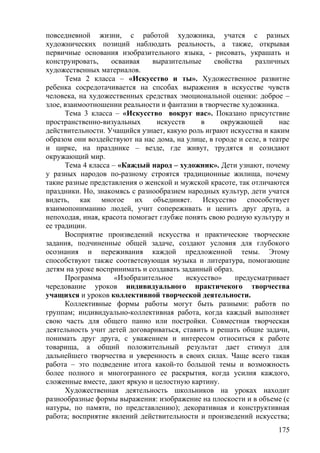 повседневной жизни, с работой художника, учатся с разных
художнических позиций наблюдать реальность, а также, открывая
первичные основания изобразительного языка, - рисовать, украшать и
конструировать, осваивая выразительные свойства различных
художественных материалов.
Тема 2 класса – «Искусство и ты». Художественное развитие
ребенка сосредотачивается на спсобах выражения в искусстве чувств
человека, на художественных средствах эмоциональной оценки: доброе –
злое, взаимоотношении реальности и фантазии в творчестве художника.
Тема 3 класса – «Искусство вокруг нас». Показано присутствие
пространственно-визуальных искусств в окружающей нас
действительности. Учащийся узнает, какую роль играют искусства и каким
образом они воздействуют на нас дома, на улице, в городе и селе, в театре
и цирке, на празднике – везде, где живут, трудятся и созидают
окружающий мир.
Тема 4 класса – «Каждый народ – художник». Дети узнают, почему
у разных народов по-разному строятся традиционные жилища, почему
такие разные представления о женской и мужской красоте, так отличаются
праздники. Но, знакомясь с разнообразием народных культур, дети учатся
видеть, как многое их объединяет. Искусство способствует
взаимопониманию людей, учит сопереживать и ценить друг друга, а
непоходая, иная, красота помогает глубже понять свою родную культуру и
ее традиции.
Восприятие произведений искусства и практические творческие
задания, подчиненные общей задаче, создают условия для глубокого
осознания и переживания каждой предложенной темы. Этому
способствуют также соответсвующая музыка и литература, помогающие
детям на уроке воспринимать и создавать заданный образ.
Программа «Изобразительное искусство» предусматривает
чередование уроков индивидуального практичекого творчества
учащихся и уроков коллективной творческой деятельности.
Коллективные формы работы могут быть разными: работв по
группам; индивидуально-коллективная работа, когда каждый выполняет
свою часть для общего панно или постройки. Совместная творческая
деятельность учит детей договариваться, ставить и решать общие задачи,
понимать друг друга, с уважением и интересом относиться к работе
товарища, а общий положительный результат дает стимул для
дальнейшего творчества и уверенность в своих силах. Чаще всего такая
работа – это подведение итога какой-то большой темы и возможность
более полного и многогранного ее раскрытия, когда усилия каждого,
сложенные вместе, дают яркую и целостную картину.
Художественная деятельность школьников на уроках находит
разнообразные формы выражения: изображение на плоскости и в объеме (с
натуры, по памяти, по представлению); декоративная и конструктивная
работа; восприятие явлений действительности и произведений искусства;
175
 