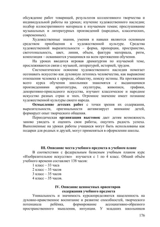 обсуждение работ товарищей, результатов коллективного творчества и
индивидуальной работы на уроках; изучение художественного наследия;
подбор иллюстративного материала к изучаемым темам; прослушивание
музыкальных и литературных произведений (народных, классических,
современных).
Художественные знания, умения и навыки являются основным
средством приобщения к художественной культуре. Средства
художественной выразительности – форма, пропорции, пространство,
светотональность, цвет, линия, объем, фактура материала, ритм,
композиция – осваиваются учащимися на всем протяжении обучения.
На уроках вводится игровая драматургия по изучаемой теме,
прослеживаются связи с музыкой, литературой, историей, трудом.
Систематическое освоение художественного наследия помогает
осознавать искусство как духовную летопись человечества, как выражение
отношения человека к природе, обществу, поиску истины. На протяжении
всего курса обучения школьники знакомятся с выдающимися
произведениями архитектуры, скулптуры, живописи, графики,
декоративно-прикладного искусства, изучают классическое и народное
искусство разных стран и эпох. Огромное значение имеет познание
художественной культуры своего народа.
Осмысление детских работ с точки зрения их содержания,
выразительности, оригинальности активизирует внимание детей,
формирует опыт творческого общения.
Периодическая организация выстовок дает детям возможность
заново увидеть и оценить свои работы, ощутить радость успеха.
Выполненные на уроках работы учащиеся могут быть использованы как
подарки для родных и друзей, могут применяться в оформлении школы.
III. Описание места учебного предмета в учебном плане
В соответствии с федеральным базисным учебным планом курс
«Изобразительное искусство» изучается с 1 по 4 класс. Общий объём
учебного времени составляет 138 часов:
1 класс – 33 часа
2 класс – 35 часов
3 класс – 35 часов
4 класс – 35 часов.
IV. Описание ценностных ориентиров
содержания учебного предмета
Уникальность и значимость курсаопределяются нацеленность на
духовно-нравственное воспитание и развитие способностей, творческого
потенциала ребёнка, формирование ассоциативно-образного
пространственного мышления, интуиции. У младших школьников
176
 