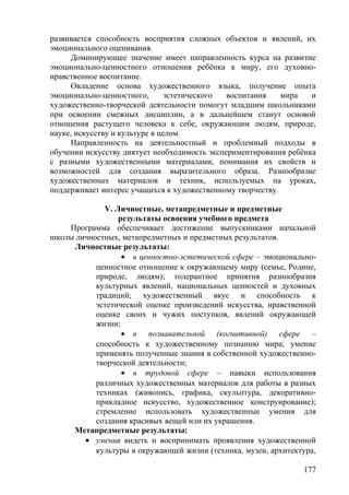 развивается способность восприятия сложных объектов и явлений, их
эмоционального оценивания.
Доминирующее значение имеет направленность курса на развитие
эмоционально-ценностного отношения ребёнка к миру, его духовно-
нравственное воспитание.
Овладение основа художественного языка, получение опыта
эмоционально-ценностного, эстетического воспитания мира и
художественно-творческой деятельности помогут младшим школьниками
при освоении смежных дисциплин, а в дальнейшем станут основой
отношения растущего человека к себе, окружающим людям, природе,
науке, искусству и культуре в целом.
Направленность на деятельностный и проблемный подходы в
обучении искусству диктует необходимость экспериментирования ребёнка
с разными художественными материалами, понимания их свойств и
возможностей для создания выразительного образа. Разнообразие
художественных материалов и техник, используемых на уроках,
поддерживает интерес учащихся к художественному творчеству.
V. Личностные, метапредметные и предметные
результаты освоения учебного предмета
Программа обеспечивает достижение выпускниками начальной
школы личностных, метапредметных и предметных результатов.
Личностные результаты:
• в ценностно-эстетической сфере – эмоционально-
ценностное отношение к окружающему миру (семье, Родине,
природе, людям); толерантное принятия разнообразия
культурных явлений, национальных ценностей и духовных
традиций; художественный вкус и способность к
эстетической оценке произведений искусства, нравственной
оценке своих и чужих поступков, явлений окружающей
жизни;
• в познавательной (когнитивной) сфере –
способность к художественному познанию мира; умение
применять полученные знания в собственной художественно-
творческой деятельности;
• в трудовой сфере – навыки использования
различных художественных материалов для работы в разных
техниках (живопись, графика, скульптура, декоративно-
прикладное искусство, художественное конструирование);
стремление использовать художественные умения для
создания красивых вещей или их украшения.
Метапредметные результаты:
• умения видеть и воспринимать проявления художественной
культуры в окружающей жизни (техника, музеи, архитектура,
177
 