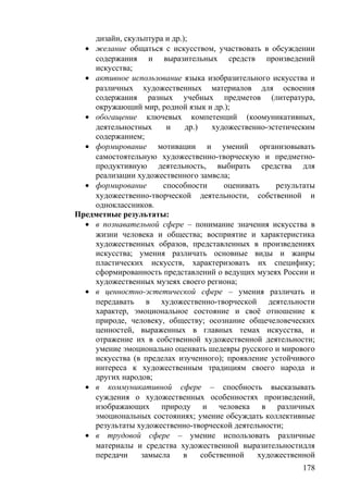 дизайн, скульптура и др.);
• желание общаться с искусством, участвовать в обсуждении
содержания и выразительных средств произведений
искусства;
• активное использование языка изобразительного искусства и
различных художественных материалов для освоения
содержания разных учебных предметов (литература,
окружающий мир, родной язык и др.);
• обогащение ключевых компетенций (коомуникативных,
деятельностных и др.) художественно-эстетическим
содержанием;
• формирование мотивации и умений организовывать
самостоятельную художественно-творческую и предметно-
продуктивную деятельность, выбирать средства для
реализации художественного замвсла;
• формирование способности оценивать результаты
художественно-творческой деятельности, собственной и
одноклассников.
Предметные результаты:
• в познавательной сфере – понимание значения искусства в
жизни человека и общества; восприятие и характеристика
художественных образов, представленных в произведениях
искусства; умения различать основные виды и жанры
пластических искусств, характеризовать их специфику;
сформированность представлений о ведущих музеях России и
художественных музеях своего региона;
• в ценностно-эстетической сфере – умения различать и
передавать в художественно-творческой деятельности
характер, эмоциональное состояние и своё отношение к
природе, человеку, обществу; осознание общечеловеческих
ценностей, выраженных в главных темах искусства, и
отражение их в собственной художественной деятельности;
умение эмоционально оценвать шедевры русского и мирового
искусства (в пределах изученного); проявление устойчивого
интереса к художественным традициям своего народа и
других народов;
• в коммуникативной сфере – спосбность высказывать
суждения о художественных особенностях произведений,
изображающих природу и человека в различных
эмоциональных состояниях; умение обсуждать коллективные
результаты художественно-творческой деятельности;
• в трудовой сфере – умение использовать различные
материалы и средства художественной выразительностидля
передачи замысла в собственной художественной
178
 