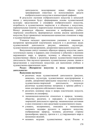 деятельности; моделирование новых образов путём
трансформации известных (с использованием средств
изобразительного искусства и компьютерной графики).
В результате изучения изобразительного искусства в начальной
школе у выпускников будут сформированы основы художественной
культуры: представления о специфике изобразительного искусства,
потребность в художественном творчестве и в общении с искусством,
первоначальные понятия о выразительных возможностях языка искусства.
Начнут развиваться образное мышление и воображение, учебно-
творческие способности, формироваться основы анализа произведения
искусства; будут проявляться эмоционально-ценностное отношение к миру
и художественный вкус.
Учащиеся овладеют практическими умениями и навыками в
восприятии произведений пластических искусств и в различных видах
художественной деятельности: рисунке, живописи, скульптуре,
художественном конструировании, декоративно-прикладном искусстве.
Выпускники смогут понимать образную природу искусства; давать
эстетическую оценку и выражать свое отношение к событиям и явлениям
окружающего мира, к природе, человеку и обществу; воплощать
художественные образы в различных формах художественно-творческой
деятельности. Они научатся применять художественные умения, знания и
представления о пластических искусствах для выполнения учебных и
художественно-практических задач.
Раздел «Восприятие искусства и виды художественной
деятельности»
Выпускник научится:
• различать виды художественной деятельности (рисунок,
живопись, скульптура, художественное конструирование и
дизайн, декоративно-прикладное искусство) и участвовать в
художественно-творческой деятельности, используя
различные художественные материалы и приемы работы с
ними для передачи собственного замысла;
• различать основные виды и жанры пластических искусств,
понимать их специфику;
• эмоционально-ценностно относиться к природе, человеку,
обществу; различать и передавать в художественно-
творческой деятельности характер, эмоциональные состояния
и свое отношение к ним средствами художественного языка;
• узнавать, воспринимать, описывать и эмоционально
оценивать шедевры русского и мирового искусства,
изображающие природу, человека, различные стороны
(разнообразие, красоту, трагизм и т. д.) окружающего мира и
жизненных явлений;
• называть ведущие художественные музеи России и
179
 